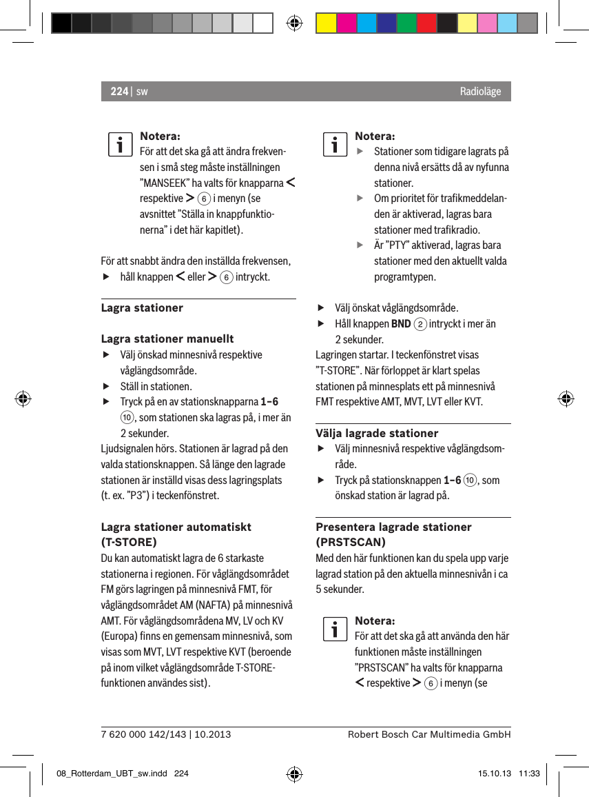 224 |  sw7 620 000 142/143 | 10.2013 Robert Bosch Car Multimedia GmbHRadiolägeNotera:För att det ska gå att ändra frekven-sen i små steg måste inställningen ”MANSEEK” ha valts för knapparna   respektive   6 i menyn (se avsnittet ”Ställa in knappfunktio-nerna” i det här kapitlet).För att snabbt ändra den inställda frekvensen, fhåll knappen   eller   6 intryckt.Lagra stationerLagra stationer manuellt fVälj önskad minnesnivå respektive våglängdsområde. fStäll in stationen. fTryck på en av stationsknapparna 1–6 :, som stationen ska lagras på, i mer än 2 sekunder.Ljudsignalen hörs. Stationen är lagrad på den valda stationsknappen. Så länge den lagrade stationen är inställd visas dess lagringsplats (t. ex. ”P3”) i teckenfönstret.Lagra stationer automatiskt (T-STORE)Du kan automatiskt lagra de 6 starkaste stationerna i regionen. För våglängdsområdet FM görs lagringen på minnesnivå FMT, för våglängdsområdet AM (NAFTA) på minnesnivå AMT. För våglängdsområdena MV, LV och KV (Europa) ﬁnns en gemensam minnesnivå, som visas som MVT, LVT respektive KVT (beroende på inom vilket våglängdsområde T-STORE-funktionen användes sist).Notera: fStationer som tidigare lagrats på denna nivå ersätts då av nyfunna stationer. fOm prioritet för traﬁkmeddelan-den är aktiverad, lagras bara stationer med traﬁkradio. fÄr ”PTY” aktiverad, lagras bara stationer med den aktuellt valda programtypen. fVälj önskat våglängdsområde. fHåll knappen BND 2 intryckt i mer än 2 sekunder.Lagringen startar. I teckenfönstret visas ”T-STORE”. När förloppet är klart spelas stationen på minnesplats ett på minnesnivå FMT respektive AMT, MVT, LVT eller KVT.Välja lagrade stationer fVälj minnesnivå respektive våglängdsom-råde. fTryck på stationsknappen 1–6 :, som önskad station är lagrad på.Presentera lagrade stationer (PRSTSCAN)Med den här funktionen kan du spela upp varje lagrad station på den aktuella minnesnivån i ca 5 sekunder.Notera:För att det ska gå att använda den här funktionen måste inställningen ”PRSTSCAN” ha valts för knapparna  respektive   6 i menyn (se 08_Rotterdam_UBT_sw.indd   224 15.10.13   11:33