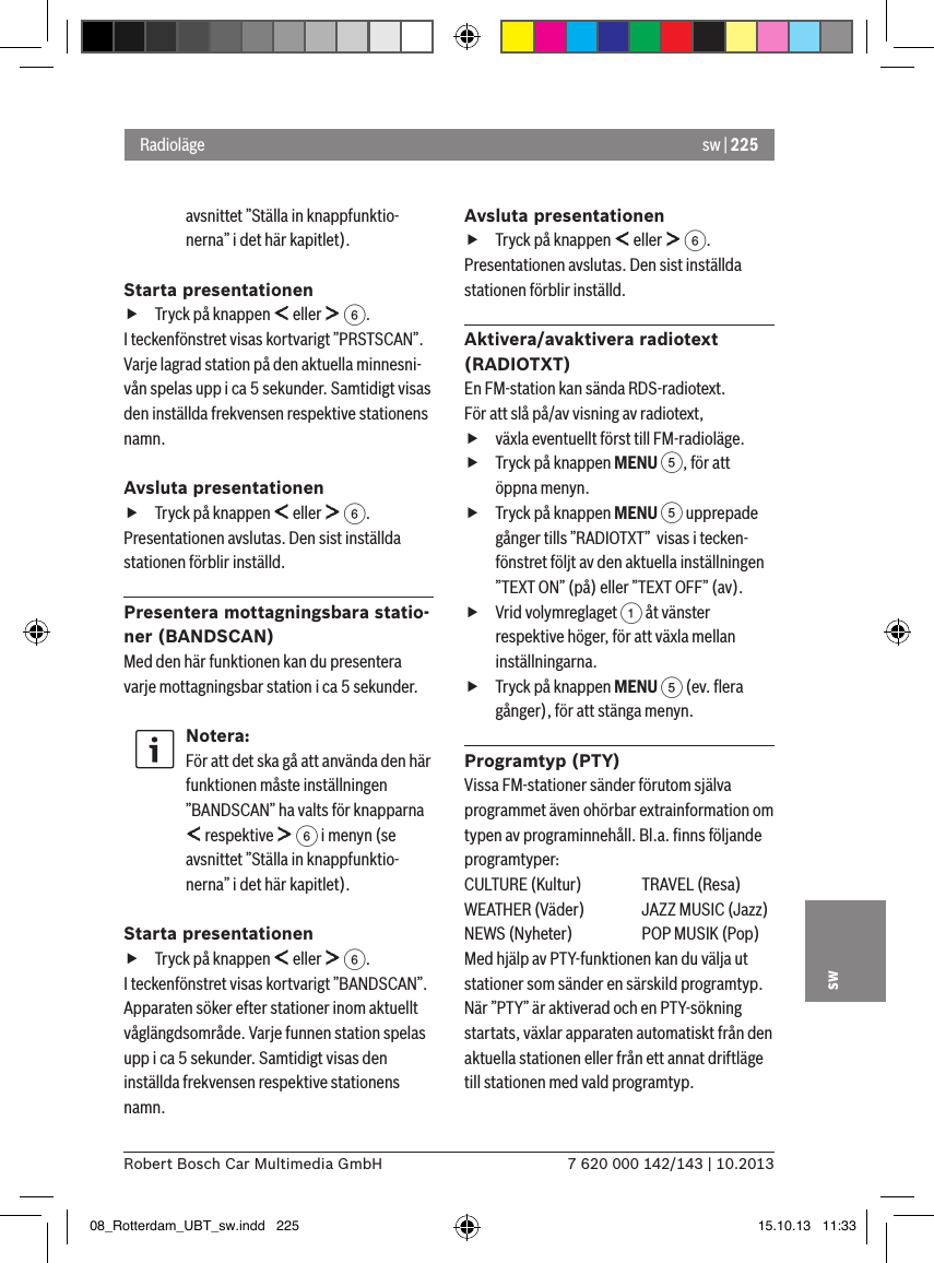 sw | 2257 620 000 142/143 | 10.2013Robert Bosch Car Multimedia GmbHswavsnittet ”Ställa in knappfunktio-nerna” i det här kapitlet).Starta presentationen fTryck på knappen   eller   6.I teckenfönstret visas kortvarigt ”PRSTSCAN”. Varje lagrad station på den aktuella minnesni-vån spelas upp i ca 5 sekunder. Samtidigt visas den inställda frekvensen respektive stationens namn.Avsluta presentationen fTryck på knappen   eller   6.Presentationen avslutas. Den sist inställda stationen förblir inställd.Presentera mottagningsbara statio-ner (BANDSCAN)Med den här funktionen kan du presentera varje mottagningsbar station i ca 5 sekunder.Notera:För att det ska gå att använda den här funktionen måste inställningen ”BANDSCAN” ha valts för knapparna  respektive   6 i menyn (se avsnittet ”Ställa in knappfunktio-nerna” i det här kapitlet).Starta presentationen fTryck på knappen   eller   6.I teckenfönstret visas kortvarigt ”BANDSCAN”. Apparaten söker efter stationer inom aktuellt våglängdsområde. Varje funnen station spelas upp i ca 5 sekunder. Samtidigt visas den inställda frekvensen respektive stationens namn.Avsluta presentationen fTryck på knappen   eller   6.Presentationen avslutas. Den sist inställda stationen förblir inställd.Aktivera/avaktivera radiotext (RADIOTXT)En FM-station kan sända RDS-radiotext. För att slå på/av visning av radiotext, fväxla eventuellt först till FM-radioläge. fTryck på knappen MENU 5, för att öppna menyn. fTryck på knappen MENU 5 upprepade gånger tills ”RADIOTXT”  visas i tecken-fönstret följt av den aktuella inställningen ”TEXT ON” (på) eller ”TEXT OFF” (av). fVrid volymreglaget 1 åt vänster respektive höger, för att växla mellan inställningarna. fTryck på knappen MENU 5 (ev. ﬂera gånger), för att stänga menyn.Programtyp (PTY)Vissa FM-stationer sänder förutom själva programmet även ohörbar extrainformation om typen av programinnehåll. Bl.a. ﬁnns följande programtyper:CULTURE (Kultur)  TRAVEL (Resa)WEATHER (Väder)  JAZZ MUSIC (Jazz)NEWS (Nyheter)  POP MUSIK (Pop)Med hjälp av PTY-funktionen kan du välja ut stationer som sänder en särskild programtyp.När ”PTY” är aktiverad och en PTY-sökning startats, växlar apparaten automatiskt från den aktuella stationen eller från ett annat driftläge till stationen med vald programtyp. Radioläge08_Rotterdam_UBT_sw.indd   225 15.10.13   11:33