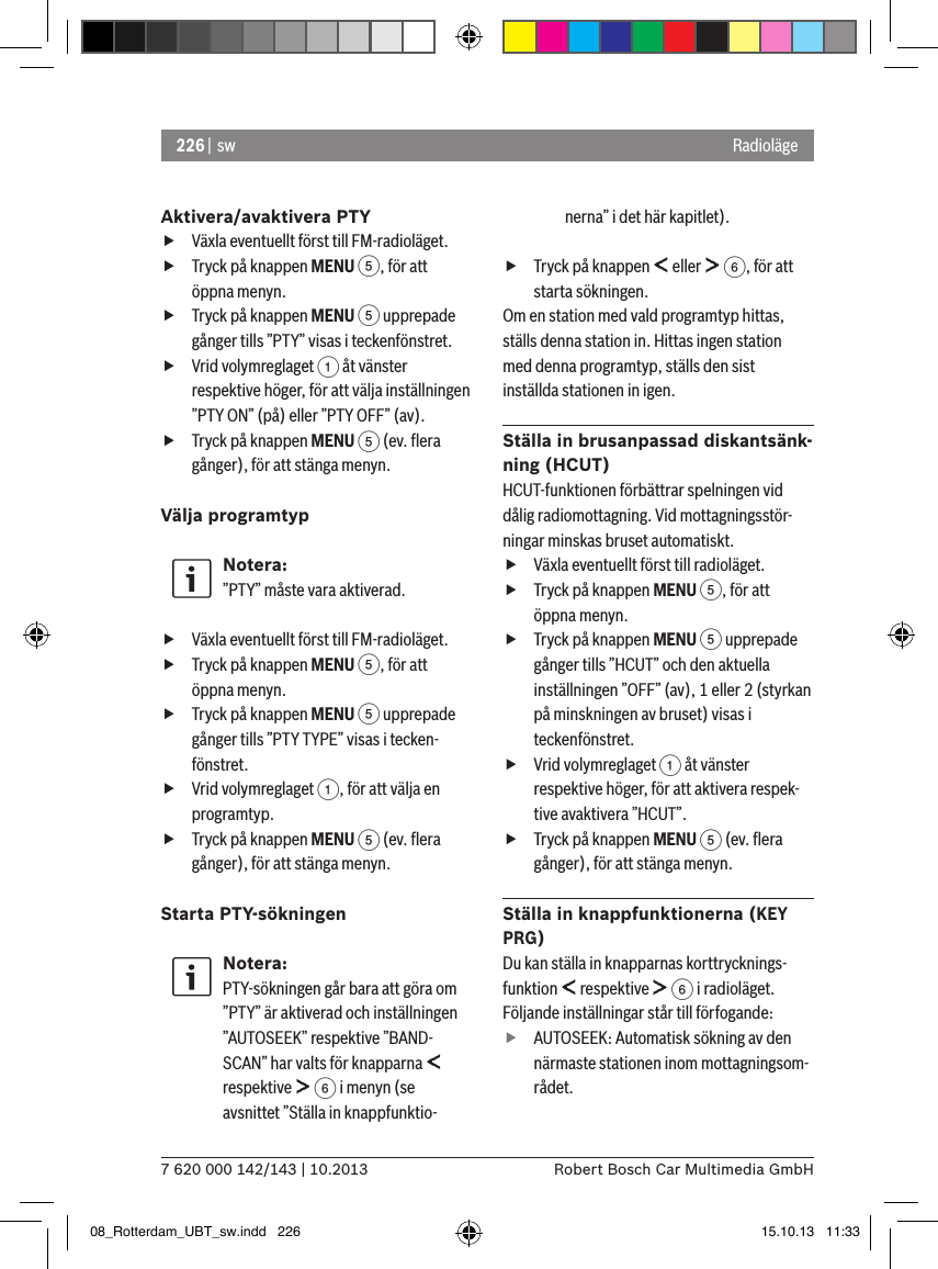 226 |  sw7 620 000 142/143 | 10.2013 Robert Bosch Car Multimedia GmbHRadiolägeAktivera/avaktivera PTY fVäxla eventuellt först till FM-radioläget. fTryck på knappen MENU 5, för att öppna menyn. fTryck på knappen MENU 5 upprepade gånger tills ”PTY” visas i teckenfönstret. fVrid volymreglaget 1 åt vänster respektive höger, för att välja inställningen ”PTY ON” (på) eller ”PTY OFF” (av). fTryck på knappen MENU 5 (ev. ﬂera gånger), för att stänga menyn.Välja programtyp  Notera:”PTY” måste vara aktiverad. fVäxla eventuellt först till FM-radioläget. fTryck på knappen MENU 5, för att öppna menyn. fTryck på knappen MENU 5 upprepade gånger tills ”PTY TYPE” visas i tecken-fönstret. fVrid volymreglaget 1, för att välja en programtyp. fTryck på knappen MENU 5 (ev. ﬂera gånger), för att stänga menyn.Starta PTY-sökningenNotera:PTY-sökningen går bara att göra om ”PTY” är aktiverad och inställningen ”AUTOSEEK” respektive ”BAND-SCAN” har valts för knapparna   respektive   6 i menyn (se avsnittet ”Ställa in knappfunktio-nerna” i det här kapitlet). fTryck på knappen   eller   6, för att starta sökningen.Om en station med vald programtyp hittas, ställs denna station in. Hittas ingen station med denna programtyp, ställs den sist inställda stationen in igen.Ställa in brusanpassad diskantsänk-ning (HCUT)HCUT-funktionen förbättrar spelningen vid dålig radiomottagning. Vid mottagningsstör-ningar minskas bruset automatiskt. fVäxla eventuellt först till radioläget. fTryck på knappen MENU 5, för att öppna menyn. fTryck på knappen MENU 5 upprepade gånger tills ”HCUT” och den aktuella inställningen ”OFF” (av), 1 eller 2 (styrkan på minskningen av bruset) visas i teckenfönstret. fVrid volymreglaget 1 åt vänster respektive höger, för att aktivera respek-tive avaktivera ”HCUT”. fTryck på knappen MENU 5 (ev. ﬂera gånger), för att stänga menyn.Ställa in knappfunktionerna (KEY PRG)Du kan ställa in knapparnas korttrycknings-funktion   respektive   6 i radioläget. Följande inställningar står till förfogande: fAUTOSEEK: Automatisk sökning av den närmaste stationen inom mottagningsom-rådet.08_Rotterdam_UBT_sw.indd   226 15.10.13   11:33