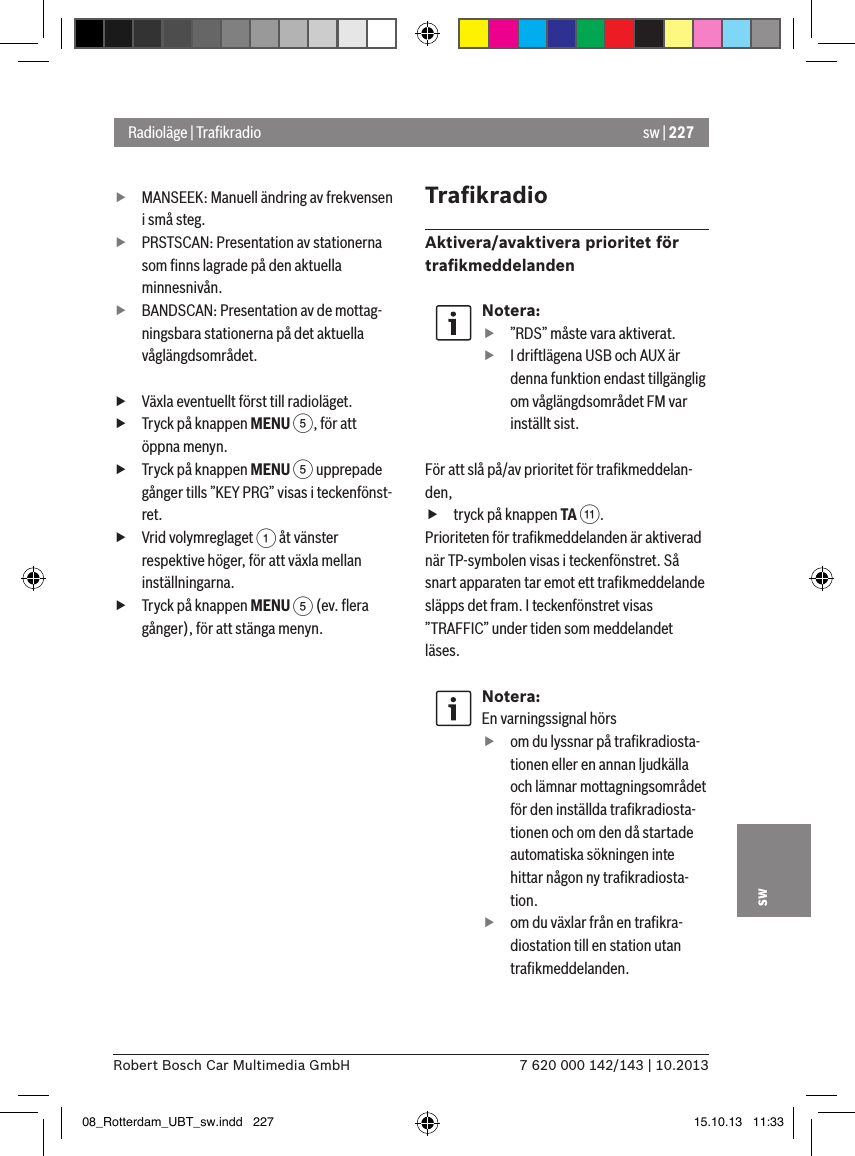 sw | 2277 620 000 142/143 | 10.2013Robert Bosch Car Multimedia GmbHsw fMANSEEK: Manuell ändring av frekvensen i små steg. fPRSTSCAN: Presentation av stationerna som ﬁnns lagrade på den aktuella minnesnivån. fBANDSCAN: Presentation av de mottag-ningsbara stationerna på det aktuella våglängdsområdet. fVäxla eventuellt först till radioläget. fTryck på knappen MENU 5, för att öppna menyn. fTryck på knappen MENU 5 upprepade gånger tills ”KEY PRG” visas i teckenfönst-ret. fVrid volymreglaget 1 åt vänster respektive höger, för att växla mellan inställningarna. fTryck på knappen MENU 5 (ev. ﬂera gånger), för att stänga menyn.TraﬁkradioAktivera/avaktivera prioritet för traﬁkmeddelandenNotera: f”RDS” måste vara aktiverat. fI driftlägena USB och AUX är denna funktion endast tillgänglig om våglängdsområdet FM var inställt sist.För att slå på/av prioritet för traﬁkmeddelan-den, ftryck på knappen TA ;.Prioriteten för traﬁkmeddelanden är aktiverad när TP-symbolen visas i teckenfönstret. Så snart apparaten tar emot ett traﬁkmeddelande släpps det fram. I teckenfönstret visas ”TRAFFIC” under tiden som meddelandet läses.Notera:En varningssignal hörs  fom du lyssnar på traﬁkradiosta-tionen eller en annan ljudkälla och lämnar mottagningsområdet för den inställda traﬁkradiosta-tionen och om den då startade automatiska sökningen inte hittar någon ny traﬁkradiosta-tion. fom du växlar från en traﬁkra-diostation till en station utan traﬁkmeddelanden.Radioläge | Traﬁkradio08_Rotterdam_UBT_sw.indd   227 15.10.13   11:33