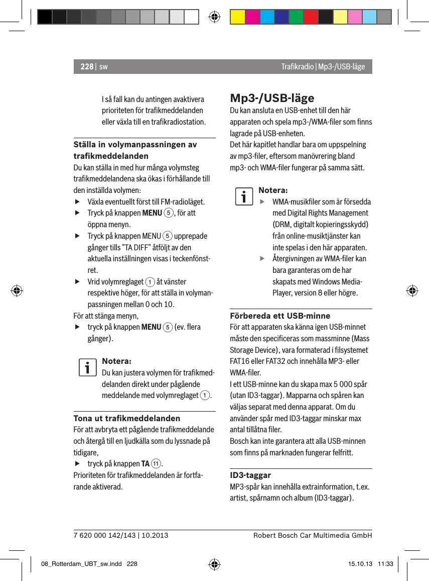 228 |  sw7 620 000 142/143 | 10.2013 Robert Bosch Car Multimedia GmbHI så fall kan du antingen avaktivera prioriteten för traﬁkmeddelanden eller växla till en traﬁkradiostation.Ställa in volymanpassningen av traﬁkmeddelandenDu kan ställa in med hur många volymsteg traﬁkmeddelandena ska ökas i förhållande till den inställda volymen: fVäxla eventuellt först till FM-radioläget. fTryck på knappen MENU 5, för att öppna menyn. fTryck på knappen MENU 5 upprepade gånger tills ”TA DIFF” åtföljt av den aktuella inställningen visas i teckenfönst-ret. fVrid volymreglaget 1 åt vänster respektive höger, för att ställa in volyman-passningen mellan 0 och 10. För att stänga menyn,  ftryck på knappen MENU 5 (ev. ﬂera gånger).Notera:Du kan justera volymen för traﬁkmed-delanden direkt under pågående meddelande med volymreglaget 1.Tona ut traﬁkmeddelandenFör att avbryta ett pågående traﬁkmeddelande och återgå till en ljudkälla som du lyssnade på tidigare, ftryck på knappen TA ;.Prioriteten för traﬁkmeddelanden är fortfa-rande aktiverad.Mp3-/USB-lägeDu kan ansluta en USB-enhet till den här apparaten och spela mp3-/WMA-ﬁler som ﬁnns lagrade på USB-enheten. Det här kapitlet handlar bara om uppspelning av mp3-ﬁler, eftersom manövrering bland mp3- och WMA-ﬁler fungerar på samma sätt.Notera: fWMA-musikﬁler som är försedda med Digital Rights Management (DRM, digitalt kopieringsskydd) från online-musiktjänster kan inte spelas i den här apparaten. fÅtergivningen av WMA-ﬁler kan bara garanteras om de har skapats med Windows Media-Player, version 8 eller högre.Förbereda ett USB-minneFör att apparaten ska känna igen USB-minnet måste den speciﬁceras som massminne (Mass Storage Device), vara formaterad i ﬁlsystemet FAT16 eller FAT32 och innehålla MP3- eller WMA-ﬁler.I ett USB-minne kan du skapa max 5 000 spår (utan ID3-taggar). Mapparna och spåren kan väljas separat med denna apparat. Om du använder spår med ID3-taggar minskar max antal tillåtna ﬁler.Bosch kan inte garantera att alla USB-minnen som ﬁnns på marknaden fungerar felfritt.ID3-taggarMP3-spår kan innehålla extrainformation, t.ex. artist, spårnamn och album (ID3-taggar). Traﬁkradio | Mp3-/USB-läge08_Rotterdam_UBT_sw.indd   228 15.10.13   11:33