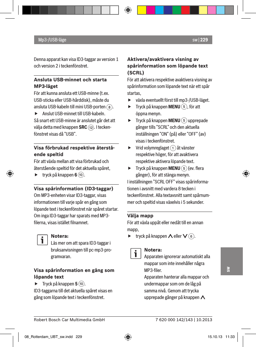 sw | 2297 620 000 142/143 | 10.2013Robert Bosch Car Multimedia GmbHswDenna apparat kan visa ID3-taggar av version 1 och version 2 i teckenfönstret.Ansluta USB-minnet och starta MP3-lägetFör att kunna ansluta ett USB-minne (t.ex. USB-sticka eller USB-hårddisk), måste du ansluta USB-kabeln till mini USB-porten 8.  fAnslut USB-minnet till USB-kabeln.Så snart ett USB-minne är anslutet går det att välja detta med knappen SRC &lt;. I tecken-fönstret visas då ”USB”.Visa förbrukad respektive återstå-ende speltidFör att växla mellan att visa förbrukad och återstående speltid för det aktuella spåret,  ftryck på knappen 6 :.Visa spårinformation (ID3-taggar)Om MP3-enheten visar ID3-taggar, visas informationen till varje spår en gång som löpande text i teckenfönstret när spåret startar. Om inga ID3-taggar har sparats med MP3-ﬁlerna, visas istället ﬁlnamnet.Notera:Läs mer om att spara ID3-taggar i bruksanvisningen till pc-mp3-pro-gramvaran.Visa spårinformation en gång som löpande text fTryck på knappen 5 :. ID3-taggarna till det aktuella spåret visas en gång som löpande text i teckenfönstret.Aktivera/avaktivera visning av spårinformation som löpande text (SCRL)För att aktivera respektive avaktivera visning av spårinformation som löpande text när ett spår startas, fväxla eventuellt först till mp3-/USB-läget. fTryck på knappen MENU 5, för att öppna menyn. fTryck på knappen MENU 5 upprepade gånger tills ”SCRL” och den aktuella inställningen ”ON” (på) eller ”OFF” (av) visas i teckenfönstret. fVrid volymreglaget 1 åt vänster respektive höger, för att avaktivera respektive aktivera löpande text. fTryck på knappen MENU 5 (ev. ﬂera gånger), för att stänga menyn.I inställningen ”SCRL OFF” visas spårinforma-tionen i avsnitt med vardera 8 tecken i teckenfönstret. Alla textavsnitt samt spårnum-mer och speltid visas växelvis i 5 sekunder.Välja mappFör att växla uppåt eller nedåt till en annan mapp,  ftryck på knappen   eller   6.Notera:Apparaten ignorerar automatiskt alla mappar som inte innehåller några MP3-ﬁler. Apparaten hanterar alla mappar och undermappar som om de låg på samma nivå. Genom att trycka upprepade gånger på knappen   Mp3-/USB-läge08_Rotterdam_UBT_sw.indd   229 15.10.13   11:33