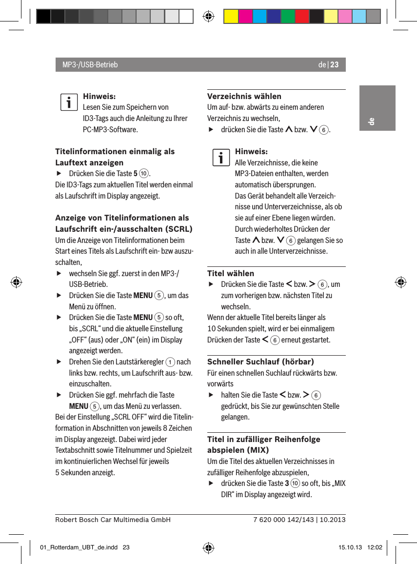 de | 237 620 000 142/143 | 10.2013Robert Bosch Car Multimedia GmbHdeHinweis:Lesen Sie zum Speichern von ID3-Tags auch die Anleitung zu Ihrer PC-MP3-Software.Titelinformationen einmalig als Lauftext anzeigen fDrücken Sie die Taste 5 :. Die ID3-Tags zum aktuellen Titel werden einmal als Laufschrift im Display angezeigt.Anzeige von Titelinformationen als Laufschrift ein-/ausschalten (SCRL)Um die Anzeige von Titelinformationen beim Start eines Titels als Laufschrift ein- bzw auszu-schalten, fwechseln Sie ggf. zuerst in den MP3-/USB-Betrieb. fDrücken Sie die Taste MENU 5, um das Menü zu öffnen. fDrücken Sie die Taste MENU 5 so oft, bis „SCRL“ und die aktuelle Einstellung „OFF“ (aus) oder „ON“ (ein) im Display angezeigt werden. fDrehen Sie den Lautstärkeregler 1 nach links bzw. rechts, um Laufschrift aus- bzw. einzuschalten. fDrücken Sie ggf. mehrfach die Taste MENU 5, um das Menü zu verlassen.Bei der Einstellung „SCRL OFF“ wird die Titelin-formation in Abschnitten von jeweils 8 Zeichen im Display angezeigt. Dabei wird jeder Textabschnitt sowie Titelnummer und Spielzeit im kontinuierlichen Wechsel für jeweils 5 Sekunden anzeigt.Verzeichnis wählenUm auf- bzw. abwärts zu einem anderen Verzeichnis zu wechseln,  fdrücken Sie die Taste   bzw.   6.Hinweis:Alle Verzeichnisse, die keine MP3-Dateien enthalten, werden automatisch übersprungen. Das Gerät behandelt alle Verzeich-nisse und Unterverzeichnisse, als ob sie auf einer Ebene liegen würden.Durch wiederholtes Drücken der Taste   bzw.   6 gelangen Sie so auch in alle Unterverzeichnisse. Titel wählen fDrücken Sie die Taste   bzw.   6, um zum vorherigen bzw. nächsten Titel zu wechseln. Wenn der aktuelle Titel bereits länger als 10 Sekunden spielt, wird er bei einmaligem Drücken der Taste   6 erneut gestartet.Schneller Suchlauf (hörbar)Für einen schnellen Suchlauf rückwärts bzw. vorwärts  fhalten Sie die Taste   bzw.   6 gedrückt, bis Sie zur gewünschten Stelle gelangen. Titel in zufälliger Reihenfolge abspielen (MIX)Um die Titel des aktuellen Verzeichnisses in zufälliger Reihenfolge abzuspielen,  fdrücken Sie die Taste 3 : so oft, bis „MIX DIR“ im Display angezeigt wird.MP3-/USB-Betrieb01_Rotterdam_UBT_de.indd   23 15.10.13   12:02