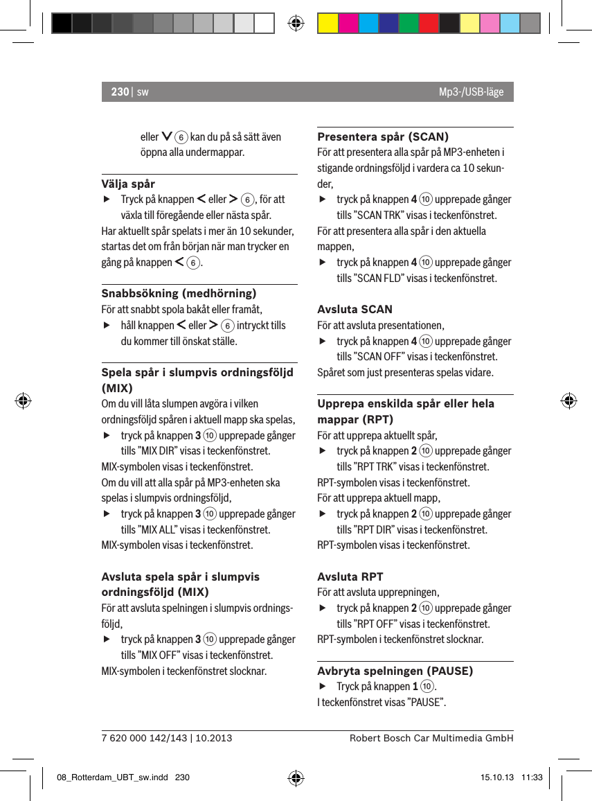 230 |  sw7 620 000 142/143 | 10.2013 Robert Bosch Car Multimedia GmbHeller   6 kan du på så sätt även öppna alla undermappar. Välja spår fTryck på knappen   eller   6, för att växla till föregående eller nästa spår. Har aktuellt spår spelats i mer än 10 sekunder, startas det om från början när man trycker en gång på knappen   6.Snabbsökning (medhörning)För att snabbt spola bakåt eller framåt,  fhåll knappen   eller   6 intryckt tills du kommer till önskat ställe. Spela spår i slumpvis ordningsföljd (MIX)Om du vill låta slumpen avgöra i vilken ordningsföljd spåren i aktuell mapp ska spelas,  ftryck på knappen 3 : upprepade gånger tills ”MIX DIR” visas i teckenfönstret.MIX-symbolen visas i teckenfönstret.Om du vill att alla spår på MP3-enheten ska spelas i slumpvis ordningsföljd,  ftryck på knappen 3 : upprepade gånger tills ”MIX ALL” visas i teckenfönstret.MIX-symbolen visas i teckenfönstret.Avsluta spela spår i slumpvis ordningsföljd (MIX)För att avsluta spelningen i slumpvis ordnings-följd,  ftryck på knappen 3 : upprepade gånger tills ”MIX OFF” visas i teckenfönstret.MIX-symbolen i teckenfönstret slocknar.Presentera spår (SCAN)För att presentera alla spår på MP3-enheten i stigande ordningsföljd i vardera ca 10 sekun-der,  ftryck på knappen 4 : upprepade gånger tills ”SCAN TRK” visas i teckenfönstret.För att presentera alla spår i den aktuella mappen,  ftryck på knappen 4 : upprepade gånger tills ”SCAN FLD” visas i teckenfönstret.Avsluta SCAN För att avsluta presentationen,  ftryck på knappen 4 : upprepade gånger tills ”SCAN OFF” visas i teckenfönstret.Spåret som just presenteras spelas vidare.Upprepa enskilda spår eller hela mappar (RPT)För att upprepa aktuellt spår,  ftryck på knappen 2 : upprepade gånger tills ”RPT TRK” visas i teckenfönstret.RPT-symbolen visas i teckenfönstret.För att upprepa aktuell mapp,  ftryck på knappen 2 : upprepade gånger tills ”RPT DIR” visas i teckenfönstret.RPT-symbolen visas i teckenfönstret.Avsluta RPTFör att avsluta upprepningen,  ftryck på knappen 2 : upprepade gånger tills ”RPT OFF” visas i teckenfönstret.RPT-symbolen i teckenfönstret slocknar.Avbryta spelningen (PAUSE) fTryck på knappen 1 :. I teckenfönstret visas ”PAUSE”.Mp3-/USB-läge08_Rotterdam_UBT_sw.indd   230 15.10.13   11:33