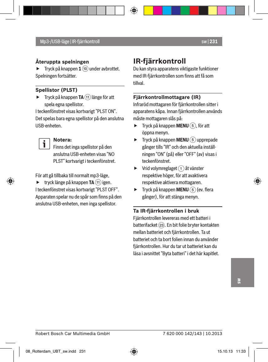 sw | 2317 620 000 142/143 | 10.2013Robert Bosch Car Multimedia GmbHswÅteruppta spelningen fTryck på knappen 1 : under avbrottet. Spelningen fortsätter.Spellistor (PLST) fTryck på knappen TA ; länge för att spela egna spellistor.I teckenfönstret visas kortvarigt ”PLST ON”. Det spelas bara egna spellistor på den anslutna USB-enheten.Notera:Finns det inga spellistor på den anslutna USB-enheten visas ”NO PLST” kortvarigt i teckenfönstret. För att gå tillbaka till normalt mp3-läge,  ftryck länge på knappen TA ; igen.I teckenfönstret visas kortvarigt ”PLST OFF”. Apparaten spelar nu de spår som ﬁnns på den anslutna USB-enheten, men inga spellistor.IR-fjärrkontrollDu kan styra apparatens viktigaste funktioner med IR-fjärrkontrollen som ﬁnns att få som tillval.Fjärrkontrollmottagare (IR)Infraröd mottagaren för fjärrkontrollen sitter i apparatens kåpa. Innan fjärrkontrollen används måste mottagaren slås på: fTryck på knappen MENU 5, för att öppna menyn. fTryck på knappen MENU 5 upprepade gånger tills ”IR” och den aktuella inställ-ningen ”ON” (på) eller ”OFF” (av) visas i teckenfönstret. fVrid volymreglaget 1 åt vänster respektive höger, för att avaktivera respektive aktivera mottagaren. fTryck på knappen MENU 5 (ev. ﬂera gånger), för att stänga menyn.Ta IR-fjärrkontrollen i brukFjärrkontrollen levereras med ett batteri i batterifacket G. En bit folie bryter kontakten mellan batteriet och fjärrkontrollen. Ta ut batteriet och ta bort folien innan du använder fjärrkontrollen. Hur du tar ut batteriet kan du läsa i avsnittet ”Byta batteri” i det här kapitlet.Mp3-/USB-läge | IR-fjärrkontroll08_Rotterdam_UBT_sw.indd   231 15.10.13   11:33