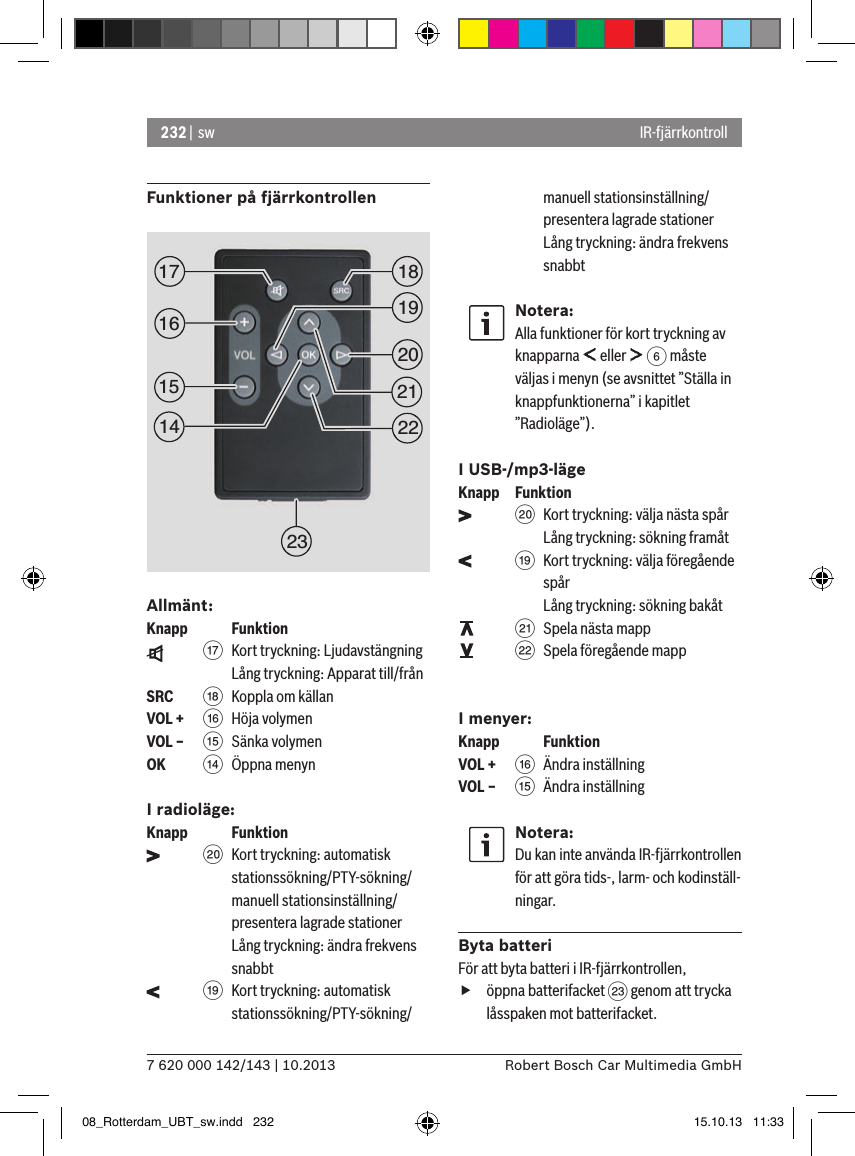 232 |  sw7 620 000 142/143 | 10.2013 Robert Bosch Car Multimedia GmbH IR-fjärrkontrollFunktioner på fjärrkontrollenAllmänt:Knapp    Funktion    A  Kort tryckning: LjudavstängningLång tryckning: Apparat till/frånSRC   B Koppla om källanVOL + @ Höja volymenVOL – ? Sänka volymenOK    &gt;  Öppna menynI radioläge:Knapp    Funktion    D  Kort tryckning: automatisk stationssökning/PTY-sökning/manuell stationsinställning/presentera lagrade stationer  Lång tryckning: ändra frekvens snabbt    C Kort tryckning: automatisk stationssökning/PTY-sökning/manuell stationsinställning/presentera lagrade stationer  Lång tryckning: ändra frekvens snabbtNotera:Alla funktioner för kort tryckning av knapparna   eller   6 måste väljas i menyn (se avsnittet ”Ställa in knappfunktionerna” i kapitlet ”Radioläge”).I USB-/mp3-lägeKnapp  Funktion    D Kort tryckning: välja nästa spårLång tryckning: sökning framåt    C Kort tryckning: välja föregående spår Lång tryckning: sökning bakåt    E Spela nästa mapp    F Spela föregående mappI menyer:Knapp    FunktionVOL + @ Ändra inställningVOL – ? Ändra inställningNotera:Du kan inte använda IR-fjärrkontrollen för att göra tids-, larm- och kodinställ-ningar.Byta batteriFör att byta batteri i IR-fjärrkontrollen, föppna batterifacket G genom att trycka låsspaken mot batterifacket.1519181720212223161408_Rotterdam_UBT_sw.indd   232 15.10.13   11:33