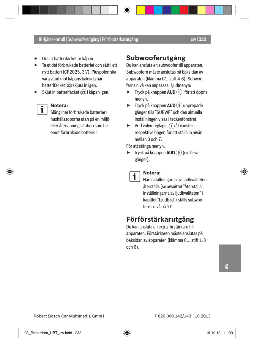 sw | 2337 620 000 142/143 | 10.2013Robert Bosch Car Multimedia GmbHsw fDra ut batterifacket ur kåpan. fTa ut det förbrukade batteriet och sätt i ett nytt batteri (CR2025, 3 V). Pluspolen ska vara vänd mot kåpans baksida när batterifacket G skjuts in igen. fSkjut in batterifacket G i kåpan igen.Notera:Släng inte förbrukade batterier i hushållssoporna utan på en miljö- eller återvinningsstation som tar emot förbrukade batterier.Subwooferutgång Du kan ansluta en subwoofer till apparaten. Subwoofern måste anslutas på baksidan av apparaten (klämma C1, stift 4-6). Subwoo-ferns nivå kan anpassas i ljudmenyn: fTryck på knappen AUD 9, för att öppna menyn. fTryck på knappen AUD 9 upprepade gånger tills ”SUBWF” och den aktuella inställningen visas i teckenfönstret. fVrid volymreglaget 1 åt vänster respektive höger, för att ställa in nivån mellan 0 och 7. För att stänga menyn,  ftryck på knappen AUD 9 (ev. ﬂera gånger).Notera:När inställningarna av ljudkvaliteten återställs (se avsnittet ”Återställa inställningarna av ljudkvaliteten” i kapitlet ”Ljudbild”) ställs subwoo-ferns nivå på ”0”.FörförstärkarutgångDu kan ansluta en extra förstärkare till apparaten. Förstärkaren måste anslutas på baksidan av apparaten (klämma C1, stift 1-3 och 6). IR-fjärrkontroll | Subwooferutgång | Förförstärkarutgång08_Rotterdam_UBT_sw.indd   233 15.10.13   11:33