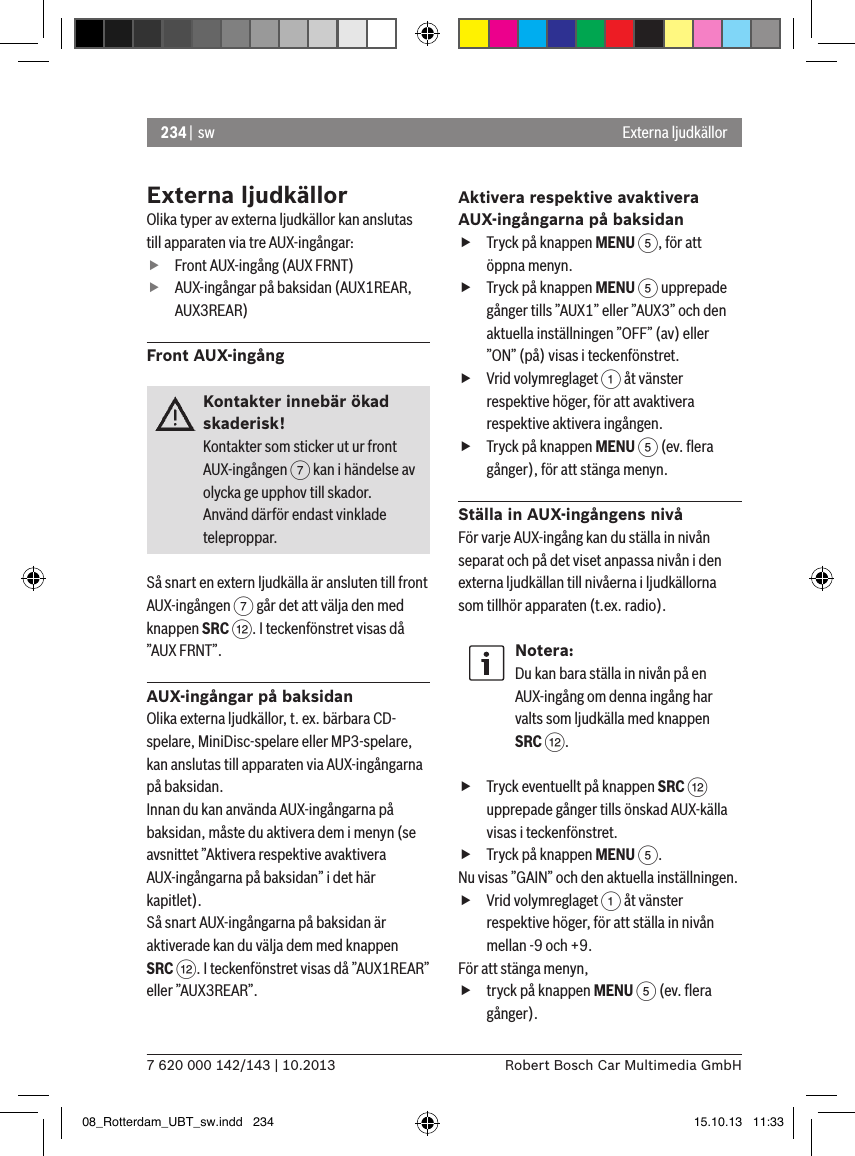 234 |  sw7 620 000 142/143 | 10.2013 Robert Bosch Car Multimedia GmbHExterna ljudkällorOlika typer av externa ljudkällor kan anslutas till apparaten via tre AUX-ingångar: fFront AUX-ingång (AUX FRNT) fAUX-ingångar på baksidan (AUX1REAR, AUX3REAR)Front AUX-ingångKontakter innebär ökad skaderisk!Kontakter som sticker ut ur front AUX-ingången 7 kan i händelse av olycka ge upphov till skador.Använd därför endast vinklade teleproppar.Så snart en extern ljudkälla är ansluten till front AUX-ingången 7 går det att välja den med knappen SRC &lt;. I teckenfönstret visas då ”AUX FRNT”.AUX-ingångar på baksidanOlika externa ljudkällor, t. ex. bärbara CD-spelare, MiniDisc-spelare eller MP3-spelare, kan anslutas till apparaten via AUX-ingångarna på baksidan.Innan du kan använda AUX-ingångarna på baksidan, måste du aktivera dem i menyn (se avsnittet ”Aktivera respektive avaktivera AUX-ingångarna på baksidan” i det här kapitlet). Så snart AUX-ingångarna på baksidan är aktiverade kan du välja dem med knappen  SRC &lt;. I teckenfönstret visas då ”AUX1REAR” eller ”AUX3REAR”.Aktivera respektive avaktivera AUX-ingångarna på baksidan fTryck på knappen MENU 5, för att öppna menyn. fTryck på knappen MENU 5 upprepade gånger tills ”AUX1” eller ”AUX3” och den aktuella inställningen ”OFF” (av) eller ”ON” (på) visas i teckenfönstret. fVrid volymreglaget 1 åt vänster respektive höger, för att avaktivera respektive aktivera ingången. fTryck på knappen MENU 5 (ev. ﬂera gånger), för att stänga menyn.Ställa in AUX-ingångens nivåFör varje AUX-ingång kan du ställa in nivån separat och på det viset anpassa nivån i den externa ljudkällan till nivåerna i ljudkällorna som tillhör apparaten (t.ex. radio).Notera:Du kan bara ställa in nivån på en AUX-ingång om denna ingång har valts som ljudkälla med knappen  SRC &lt;. fTryck eventuellt på knappen SRC &lt; upprepade gånger tills önskad AUX-källa visas i teckenfönstret. fTryck på knappen MENU 5.Nu visas ”GAIN” och den aktuella inställningen.  fVrid volymreglaget 1 åt vänster respektive höger, för att ställa in nivån mellan -9 och +9. För att stänga menyn,  ftryck på knappen MENU 5 (ev. ﬂera gånger).Externa ljudkällor08_Rotterdam_UBT_sw.indd   234 15.10.13   11:33