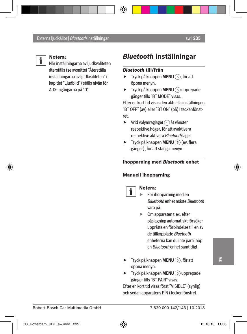 sw | 2357 620 000 142/143 | 10.2013Robert Bosch Car Multimedia GmbHswNotera:När inställningarna av ljudkvaliteten återställs (se avsnittet ”Återställa inställningarna av ljudkvaliteten” i kapitlet ”Ljudbild”) ställs nivån för AUX-ingångarna på ”0”.Bluetooth inställningarBluetooth till/från fTryck på knappen MENU 5, för att öppna menyn. fTryck på knappen MENU 5 upprepade gånger tills ”BT MODE” visas.Efter en kort tid visas den aktuella inställningen ”BT OFF” (av) eller ”BT ON” (på) i teckenfönst-ret. fVrid volymreglaget 1 åt vänster respektive höger, för att avaktivera respektive aktivera Bluetooth läget. fTryck på knappen MENU 5 (ev. ﬂera gånger), för att stänga menyn.Ihopparning med Bluetooth enhetManuell ihopparning Notera: fFör ihopparning med en Bluetooth enhet måste Bluetooth vara på. fOm apparaten t.ex. efter påslagning automatiskt försöker upprätta en förbindelse till en av de tillkopplade Bluetooth enheterna kan du inte para ihop en Bluetooth enhet samtidigt. fTryck på knappen MENU 5, för att öppna menyn. fTryck på knappen MENU 5 upprepade gånger tills ”BT PAIR” visas.Efter en kort tid visas först ”VISIBLE” (synlig) och sedan apparatens PIN i teckenfönstret. Externa ljudkällor | Bluetooth inställningar08_Rotterdam_UBT_sw.indd   235 15.10.13   11:33