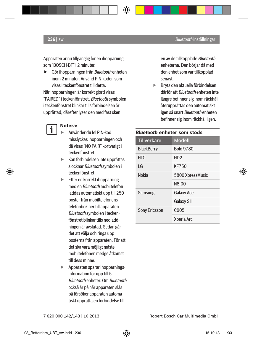 236 |  sw7 620 000 142/143 | 10.2013 Robert Bosch Car Multimedia GmbHBluetooth inställningarApparaten är nu tillgänglig för en ihopparning som ”BOSCH-BT” i 2 minuter. fGör ihopparningen från Bluetooth enheten inom 2 minuter. Använd PIN-koden som visas i teckenfönstret till detta.När ihopparningen är korrekt gjord visas ”PAIRED” i teckenfönstret. Bluetooth symbolen i teckenfönstret blinkar tills förbindelsen är upprättad, därefter lyser den med fast sken.Notera: fAnvänder du fel PIN-kod misslyckas ihopparningen och då visas ”NO PAIR” kortvarigt i teckenfönstret. fKan förbindelsen inte upprättas slocknar Bluetooth symbolen i teckenfönstret. fEfter en korrekt ihopparning med en Bluetooth mobiltelefon laddas automatiskt upp till 250 poster från mobiltelefonens telefonbok ner till apparaten. Bluetooth symbolen i tecken-fönstret blinkar tills nedladd-ningen är avslutad. Sedan går det att välja och ringa upp posterna från apparaten. För att det ska vara möjligt måste mobiltelefonen medge åtkomst till dess minne. fApparaten sparar ihopparnings-information för upp till 5 Bluetooth enheter. Om Bluetooth också är på när apparaten slås på försöker apparaten automa-tiskt upprätta en förbindelse till en av de tillkopplade Bluetooth enheterna. Den börjar då med den enhet som var tillkopplad senast. fBryts den aktuella förbindelsen därför att Bluetooth enheten inte längre beﬁnner sig inom räckhåll återupprättas den automatiskt igen så snart Bluetooth enheten beﬁnner sig inom räckhåll igen.Bluetooth enheter som stödsTillverkare ModellBlackBerry Bold 9780HTC HD2LG KF750Nokia 5800 XpressMusicN8-00Samsung Galaxy AceGalaxy S IISony Ericsson C905Xperia Arc08_Rotterdam_UBT_sw.indd   236 15.10.13   11:33