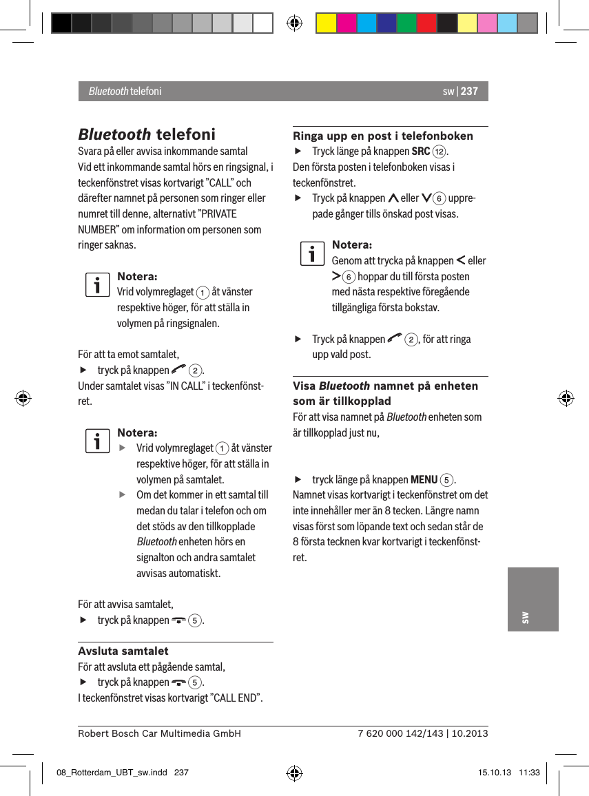 sw | 2377 620 000 142/143 | 10.2013Robert Bosch Car Multimedia GmbHswBluetooth telefoniSvara på eller avvisa inkommande samtalVid ett inkommande samtal hörs en ringsignal, i teckenfönstret visas kortvarigt ”CALL” och därefter namnet på personen som ringer eller numret till denne, alternativt ”PRIVATE NUMBER” om information om personen som ringer saknas.Notera:Vrid volymreglaget 1 åt vänster respektive höger, för att ställa in volymen på ringsignalen. För att ta emot samtalet, ftryck på knappen   2.Under samtalet visas ”IN CALL” i teckenfönst-ret.Notera: fVrid volymreglaget 1 åt vänster respektive höger, för att ställa in volymen på samtalet. fOm det kommer in ett samtal till medan du talar i telefon och om det stöds av den tillkopplade Bluetooth enheten hörs en signalton och andra samtalet avvisas automatiskt.För att avvisa samtalet, ftryck på knappen   5.Avsluta samtaletFör att avsluta ett pågående samtal, ftryck på knappen   5.I teckenfönstret visas kortvarigt ”CALL END”.Ringa upp en post i telefonboken fTryck länge på knappen SRC &lt;.Den första posten i telefonboken visas i teckenfönstret. fTryck på knappen   eller  6 uppre-pade gånger tills önskad post visas.Notera:Genom att trycka på knappen   eller 6 hoppar du till första posten med nästa respektive föregående tillgängliga första bokstav. fTryck på knappen   2, för att ringa upp vald post.Visa Bluetooth namnet på enheten som är tillkoppladFör att visa namnet på Bluetooth enheten som är tillkopplad just nu,  ftryck länge på knappen MENU 5.Namnet visas kortvarigt i teckenfönstret om det inte innehåller mer än 8 tecken. Längre namn visas först som löpande text och sedan står de 8 första tecknen kvar kortvarigt i teckenfönst-ret.Bluetooth telefoni08_Rotterdam_UBT_sw.indd   237 15.10.13   11:33