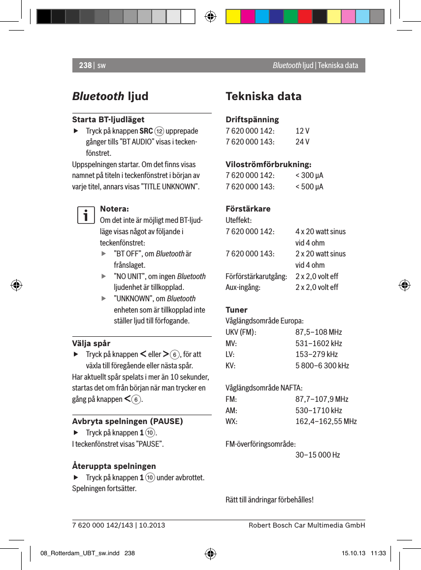 238 |  sw7 620 000 142/143 | 10.2013 Robert Bosch Car Multimedia GmbHBluetooth ljudStarta BT-ljudläget fTryck på knappen SRC &lt; upprepade gånger tills ”BT AUDIO” visas i tecken-fönstret.Uppspelningen startar. Om det ﬁnns visas namnet på titeln i teckenfönstret i början av varje titel, annars visas ”TITLE UNKNOWN”.Notera:Om det inte är möjligt med BT-ljud-läge visas något av följande i teckenfönstret: f”BT OFF”, om Bluetooth är frånslaget. f”NO UNIT”, om ingen Bluetooth ljudenhet är tillkopplad. f”UNKNOWN”, om Bluetooth enheten som är tillkopplad inte ställer ljud till förfogande.Välja spår fTryck på knappen   eller  6, för att växla till föregående eller nästa spår. Har aktuellt spår spelats i mer än 10 sekunder, startas det om från början när man trycker en gång på knappen  6.Avbryta spelningen (PAUSE) fTryck på knappen 1 :. I teckenfönstret visas ”PAUSE”.Återuppta spelningen fTryck på knappen 1 : under avbrottet. Spelningen fortsätter.Tekniska dataDriftspänning7 620 000 142:  12 V7 620 000 143:  24 VViloströmförbrukning:7 620 000 142:  &lt; 300 �A7 620 000 143:  &lt; 500 �AFörstärkareUteffekt:7 620 000 142:  4 x 20 watt sinus    vid 4 ohm7 620 000 143:  2 x 20 watt sinus    vid 4 ohmFörförstärkarutgång:   2 x 2,0 volt effAux-ingång:   2 x 2,0 volt effTunerVåglängdsområde Europa:UKV (FM):   87,5–108 MHzMV:   531–1602 kHzLV:    153–279 kHzKV:    5 800–6 300 kHzVåglängdsområde NAFTA:FM:    87,7–107,9 MHzAM:   530–1710 kHzWX:   162,4–162,55 MHzFM-överföringsområde:     30–15 000 HzRätt till ändringar förbehålles! Bluetooth ljud | Tekniska data08_Rotterdam_UBT_sw.indd   238 15.10.13   11:33