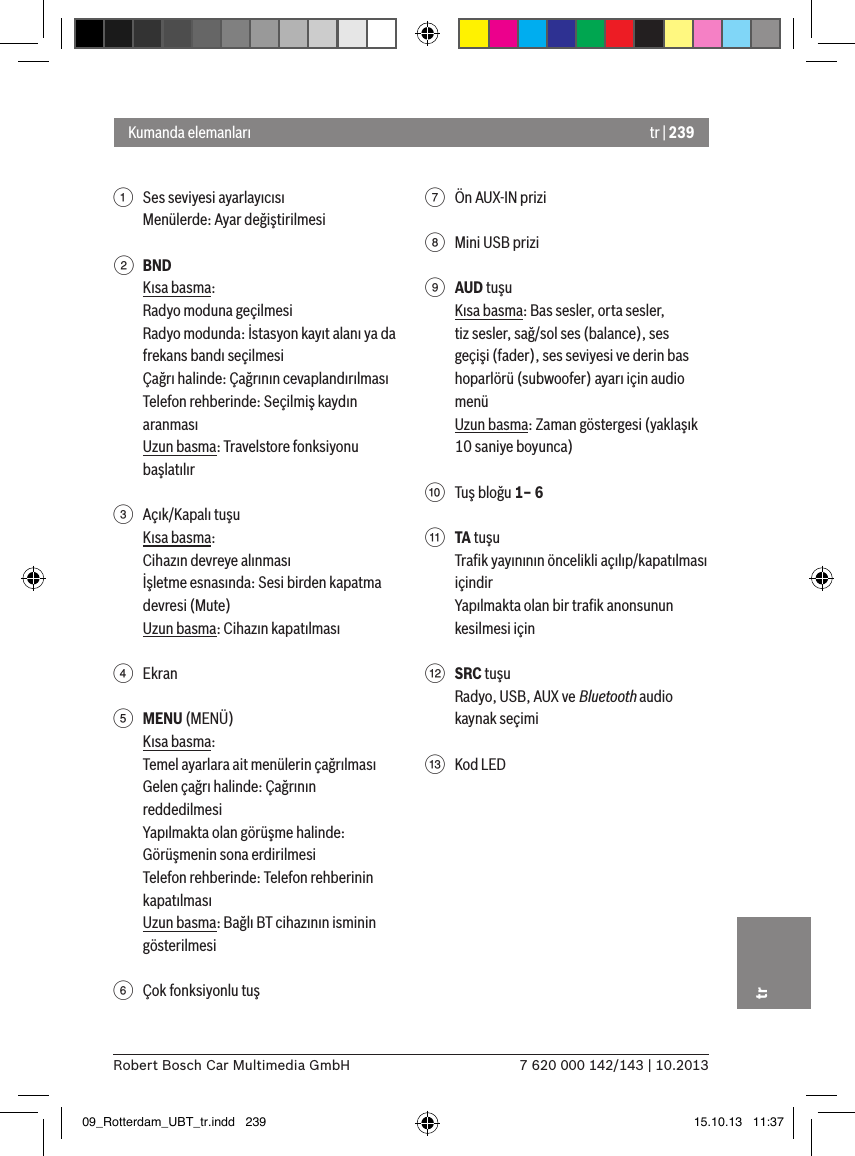 tr | 2397 620 000 142/143 | 10.2013Robert Bosch Car Multimedia GmbHtr1  Ses seviyesi ayarlayıcısıMenülerde: Ayar değiştirilmesi2 BNDKısa basma:Radyo moduna geçilmesiRadyo modunda: İstasyon kayıt alanı ya da frekans bandı seçilmesiÇağrı halinde: Çağrının cevaplandırılmasıTelefon rehberinde: Seçilmiş kaydın aranmasıUzun basma: Travelstore fonksiyonu başlatılır 3  Açık/Kapalı tuşuKısa basma:Cihazın devreye alınmasıİşletme esnasında: Sesi birden kapatma devresi (Mute)Uzun basma: Cihazın kapatılması4  Ekran5 MENU (MENÜ)Kısa basma:Temel ayarlara ait menülerin çağrılmasıGelen çağrı halinde: Çağrının reddedilmesiYapılmakta olan görüşme halinde: Görüşmenin sona erdirilmesiTelefon rehberinde: Telefon rehberinin kapatılmasıUzun basma: Bağlı BT cihazının isminin gösterilmesi6  Çok fonksiyonlu tuş7  Ön AUX-IN prizi8  Mini USB prizi9 AUD tuşuKısa basma: Bas sesler, orta sesler, tiz sesler, sağ/sol ses (balance), ses geçişi (fader), ses seviyesi ve derin bas hoparlörü (subwoofer) ayarı için audio menüUzun basma: Zaman göstergesi (yaklaşık 10 saniye boyunca):  Tuş bloğu 1– 6; TA tuşuTraﬁk yayınının öncelikli açılıp/kapatılması içindirYapılmakta olan bir traﬁk anonsunun kesilmesi için&lt; SRC tuşuRadyo, USB, AUX ve Bluetooth audio kaynak seçimi=  Kod LEDKumanda elemanları09_Rotterdam_UBT_tr.indd   239 15.10.13   11:37