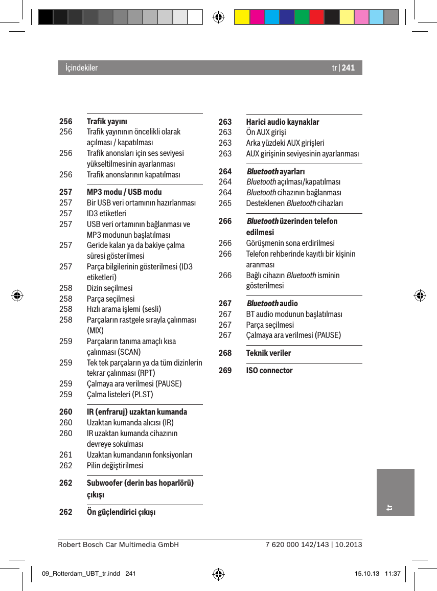 tr | 2417 620 000 142/143 | 10.2013Robert Bosch Car Multimedia GmbHtr 256  Traﬁk yayını 256  Traﬁk yayınının öncelikli olarak açılması / kapatılması 256  Traﬁk anonsları için ses seviyesi yükseltilmesinin ayarlanması 256  Traﬁk anonslarının kapatılması 257  MP3 modu / USB modu 257  Bir USB veri ortamının hazırlanması 257  ID3 etiketleri 257  USB veri ortamının bağlanması ve MP3 modunun başlatılması 257  Geride kalan ya da bakiye çalma süresi gösterilmesi 257  Parça bilgilerinin gösterilmesi (ID3 etiketleri) 258  Dizin seçilmesi 258  Parça seçilmesi 258  Hızlı arama işlemi (sesli) 258  Parçaların rastgele sırayla çalınması (MIX) 259  Parçaların tanıma amaçlı kısa çalınması (SCAN) 259  Tek tek parçaların ya da tüm dizinlerin tekrar çalınması (RPT) 259  Çalmaya ara verilmesi (PAUSE) 259  Çalma listeleri (PLST) 260  IR (enfraruj) uzaktan kumanda 260  Uzaktan kumanda alıcısı (IR) 260  IR uzaktan kumanda cihazının devreye sokulması 261  Uzaktan kumandanın fonksiyonları 262  Pilin değiştirilmesi 262  Subwoofer (derin bas hoparlörü) çıkışı 262  Ön güçlendirici çıkışıİçindekiler 263  Harici audio kaynaklar 263  Ön AUX girişi 263  Arka yüzdeki AUX girişleri 263  AUX girişinin seviyesinin ayarlanması 264  Bluetooth ayarları 264  Bluetooth açılması/kapatılması 264  Bluetooth cihazının bağlanması 265  Desteklenen Bluetooth cihazları 266  Bluetooth üzerinden telefon edilmesi 266  Görüşmenin sona erdirilmesi 266  Telefon rehberinde kayıtlı bir kişinin aranması 266  Bağlı cihazın Bluetooth isminin gösterilmesi 267  Bluetooth audio 267  BT audio modunun başlatılması 267  Parça seçilmesi 267  Çalmaya ara verilmesi (PAUSE) 268  Teknik veriler 269  ISO connector09_Rotterdam_UBT_tr.indd   241 15.10.13   11:37