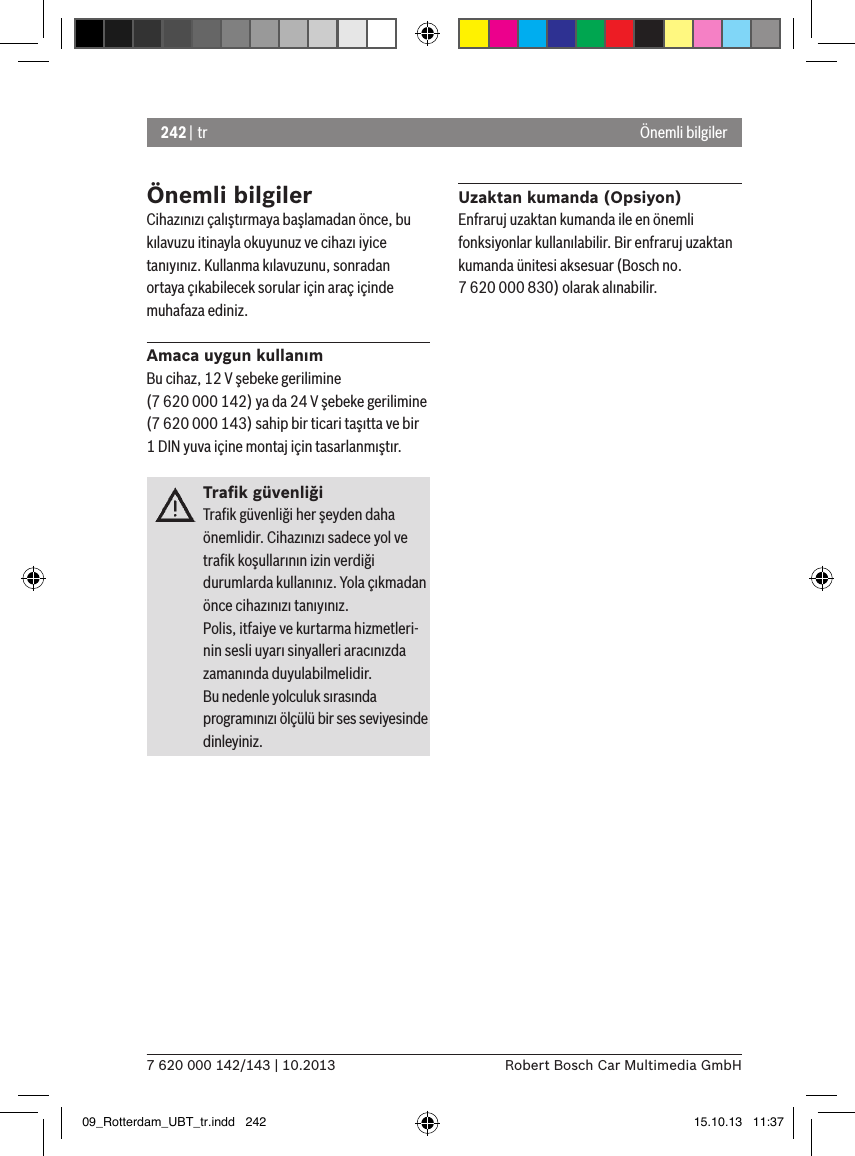 242 | tr7 620 000 142/143 | 10.2013 Robert Bosch Car Multimedia GmbHÖnemli bilgilerCihazınızı çalıştırmaya başlamadan önce, bu kılavuzu itinayla okuyunuz ve cihazı iyice tanıyınız. Kullanma kılavuzunu, sonradan ortaya çıkabilecek sorular için araç içinde muhafaza ediniz.Amaca uygun kullanımBu cihaz, 12 V şebeke gerilimine (7 620 000 142) ya da 24 V şebeke gerilimine (7 620 000 143) sahip bir ticari taşıtta ve bir 1 DIN yuva içine montaj için tasarlanmıştır.Traﬁk güvenliğiTraﬁk güvenliği her şeyden daha önemlidir. Cihazınızı sadece yol ve traﬁk koşullarının izin verdiği durumlarda kullanınız. Yola çıkmadan önce cihazınızı tanıyınız. Polis, itfaiye ve kurtarma hizmetleri-nin sesli uyarı sinyalleri aracınızda zamanında duyulabilmelidir. Bu nedenle yolculuk sırasında programınızı ölçülü bir ses seviyesinde dinleyiniz.Uzaktan kumanda (Opsiyon)Enfraruj uzaktan kumanda ile en önemli fonksiyonlar kullanılabilir. Bir enfraruj uzaktan kumanda ünitesi aksesuar (Bosch no. 7 620 000 830) olarak alınabilir.Önemli bilgiler09_Rotterdam_UBT_tr.indd   242 15.10.13   11:37