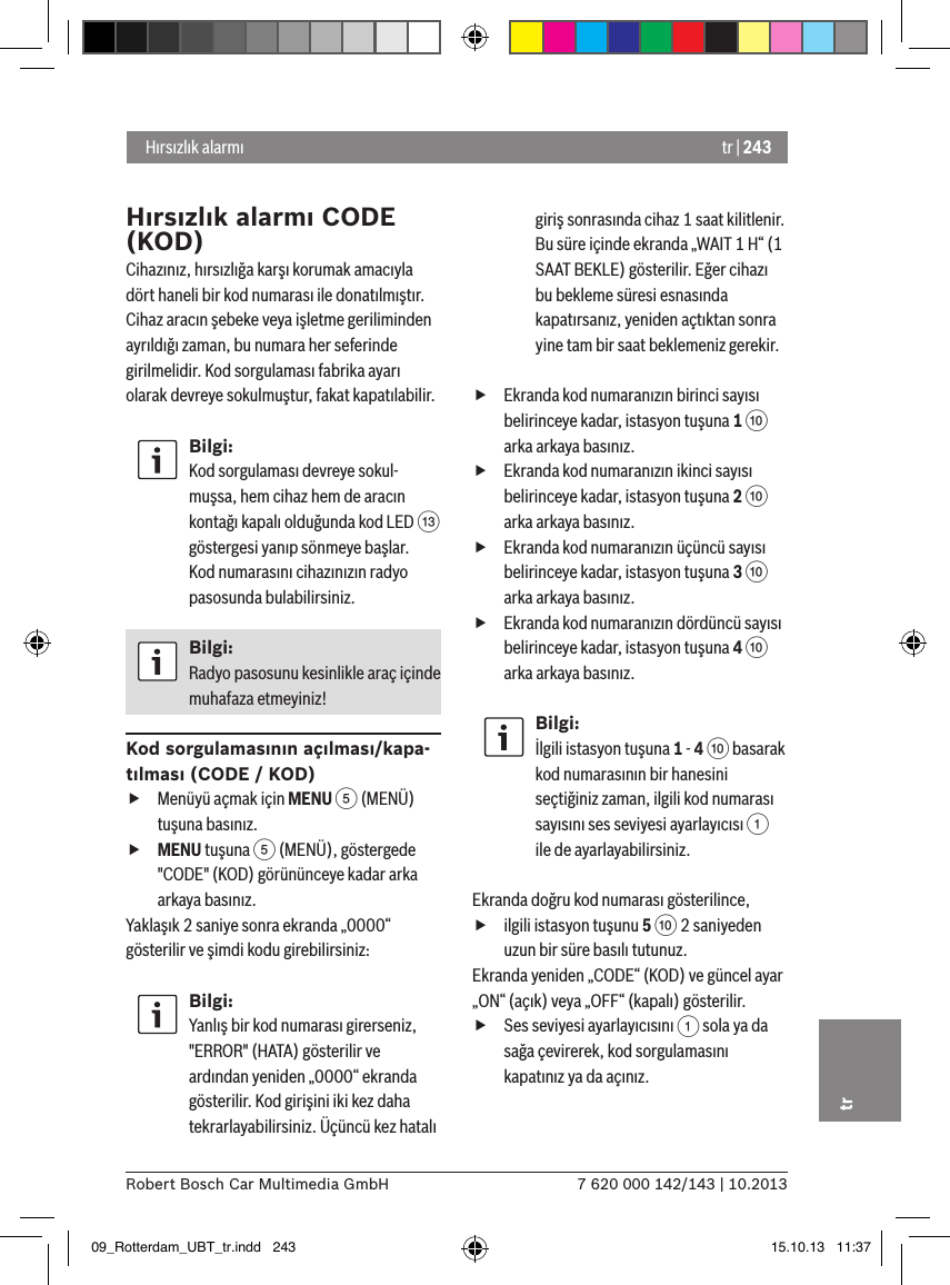 tr | 2437 620 000 142/143 | 10.2013Robert Bosch Car Multimedia GmbHtr Hırsızlık alarmıHırsızlık alarmı CODE (KOD)Cihazınız, hırsızlığa karşı korumak amacıyla dört haneli bir kod numarası ile donatılmıştır. Cihaz aracın şebeke veya işletme geriliminden ayrıldığı zaman, bu numara her seferinde girilmelidir. Kod sorgulaması fabrika ayarı olarak devreye sokulmuştur, fakat kapatılabilir.Bilgi:Kod sorgulaması devreye sokul-muşsa, hem cihaz hem de aracın kontağı kapalı olduğunda kod LED = göstergesi yanıp sönmeye başlar. Kod numarasını cihazınızın radyo pasosunda bulabilirsiniz.Bilgi:Radyo pasosunu kesinlikle araç içinde muhafaza etmeyiniz!Kod sorgulamasının açılması/kapa-tılması (CODE / KOD) fMenüyü açmak için MENU 5 (MENÜ) tuşuna basınız. fMENU tuşuna 5 (MENÜ), göstergede &quot;CODE&quot; (KOD) görününceye kadar arka arkaya basınız.Yaklaşık 2 saniye sonra ekranda „0000“ gösterilir ve şimdi kodu girebilirsiniz:Bilgi:Yanlış bir kod numarası girerseniz, &quot;ERROR&quot; (HATA) gösterilir ve ardından yeniden „0000“ ekranda gösterilir. Kod girişini iki kez daha tekrarlayabilirsiniz. Üçüncü kez hatalı giriş sonrasında cihaz 1 saat kilitlenir. Bu süre içinde ekranda „WAIT 1 H“ (1 SAAT BEKLE) gösterilir. Eğer cihazı bu bekleme süresi esnasında kapatırsanız, yeniden açtıktan sonra yine tam bir saat beklemeniz gerekir. fEkranda kod numaranızın birinci sayısı belirinceye kadar, istasyon tuşuna 1 : arka arkaya basınız. fEkranda kod numaranızın ikinci sayısı belirinceye kadar, istasyon tuşuna 2 : arka arkaya basınız. fEkranda kod numaranızın üçüncü sayısı belirinceye kadar, istasyon tuşuna 3 : arka arkaya basınız. fEkranda kod numaranızın dördüncü sayısı belirinceye kadar, istasyon tuşuna 4 : arka arkaya basınız.Bilgi:İlgili istasyon tuşuna 1 - 4 : basarak kod numarasının bir hanesini seçtiğiniz zaman, ilgili kod numarası sayısını ses seviyesi ayarlayıcısı 1 ile de ayarlayabilirsiniz.Ekranda doğru kod numarası gösterilince,  filgili istasyon tuşunu 5 : 2 saniyeden uzun bir süre basılı tutunuz.Ekranda yeniden „CODE“ (KOD) ve güncel ayar „ON“ (açık) veya „OFF“ (kapalı) gösterilir. fSes seviyesi ayarlayıcısını 1 sola ya da sağa çevirerek, kod sorgulamasını kapatınız ya da açınız.09_Rotterdam_UBT_tr.indd   243 15.10.13   11:37