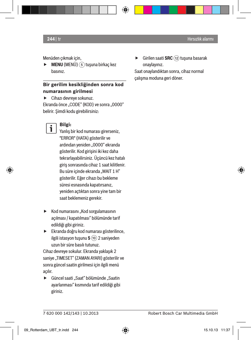 244 | tr7 620 000 142/143 | 10.2013 Robert Bosch Car Multimedia GmbHHırsızlık alarmıMenüden çıkmak için,  fMENU (MENÜ) 5 tuşuna birkaç kez basınız.Bir gerilim kesikliğinden sonra kod numarasının girilmesi fCihazı devreye sokunuz.Ekranda önce „CODE“ (KOD) ve sonra „0000“ belirir. Şimdi kodu girebilirsiniz:Bilgi:Yanlış bir kod numarası girerseniz, &quot;ERROR&quot; (HATA) gösterilir ve ardından yeniden „0000“ ekranda gösterilir. Kod girişini iki kez daha tekrarlayabilirsiniz. Üçüncü kez hatalı giriş sonrasında cihaz 1 saat kilitlenir. Bu süre içinde ekranda „WAIT 1 H“ gösterilir. Eğer cihazı bu bekleme süresi esnasında kapatırsanız, yeniden açtıktan sonra yine tam bir saat beklemeniz gerekir. fKod numarasını „Kod sorgulamasının açılması / kapatılması“ bölümünde tarif edildiği gibi giriniz. fEkranda doğru kod numarası gösterilince, ilgili istasyon tuşunu 5 : 2 saniyeden uzun bir süre basılı tutunuz.Cihaz devreye sokulur. Ekranda yaklaşık 2 saniye „TIMESET“ (ZAMAN AYARI) gösterilir ve sonra güncel saatin girilmesi için ilgili menü açılır. fGüncel saati „Saat“ bölümünde „Saatin ayarlanması“ kısmında tarif edildiği gibi giriniz. fGirilen saati SRC &lt; tuşuna basarak onaylayınız.Saat onaylandıktan sonra, cihaz normal çalışma moduna geri döner.09_Rotterdam_UBT_tr.indd   244 15.10.13   11:37