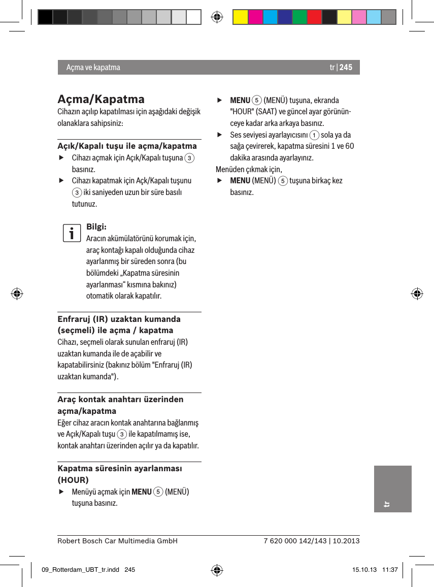 tr | 2457 620 000 142/143 | 10.2013Robert Bosch Car Multimedia GmbHtrAçma/KapatmaCihazın açılıp kapatılması için aşağıdaki değişik olanaklara sahipsiniz:Açık/Kapalı tuşu ile açma/kapatma fCihazı açmak için Açık/Kapalı tuşuna 3 basınız. fCihazı kapatmak için Açk/Kapalı tuşunu 3 iki saniyeden uzun bir süre basılı tutunuz.Bilgi:Aracın akümülatörünü korumak için, araç kontağı kapalı olduğunda cihaz ayarlanmış bir süreden sonra (bu bölümdeki „Kapatma süresinin ayarlanması“ kısmına bakınız) otomatik olarak kapatılır.Enfraruj (IR) uzaktan kumanda (seçmeli) ile açma / kapatmaCihazı, seçmeli olarak sunulan enfraruj (IR) uzaktan kumanda ile de açabilir ve kapatabilirsiniz (bakınız bölüm &quot;Enfraruj (IR) uzaktan kumanda&quot;).Araç kontak anahtarı üzerinden açma/kapatmaEğer cihaz aracın kontak anahtarına bağlanmış ve Açık/Kapalı tuşu 3 ile kapatılmamış ise, kontak anahtarı üzerinden açılır ya da kapatılır.Kapatma süresinin ayarlanması (HOUR) fMenüyü açmak için MENU 5 (MENÜ) tuşuna basınız. fMENU 5 (MENÜ) tuşuna, ekranda &quot;HOUR&quot; (SAAT) ve güncel ayar görünün-ceye kadar arka arkaya basınız. fSes seviyesi ayarlayıcısını 1 sola ya da sağa çevirerek, kapatma süresini 1 ve 60 dakika arasında ayarlayınız. Menüden çıkmak için,  fMENU (MENÜ) 5 tuşuna birkaç kez basınız. Açma ve kapatma09_Rotterdam_UBT_tr.indd   245 15.10.13   11:37