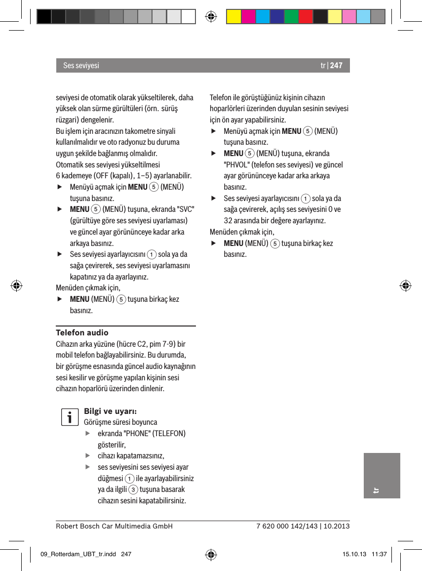 tr | 2477 620 000 142/143 | 10.2013Robert Bosch Car Multimedia GmbHtrseviyesi de otomatik olarak yükseltilerek, daha yüksek olan sürme gürültüleri (örn. sürüş rüzgari) dengelenir.Bu işlem için aracınızın takometre sinyali kullanılmalıdır ve oto radyonuz bu duruma uygun şekilde bağlanmış olmalıdır.Otomatik ses seviyesi yükseltilmesi  6 kademeye (OFF (kapalı), 1–5) ayarlanabilir. fMenüyü açmak için MENU 5 (MENÜ) tuşuna basınız. fMENU 5 (MENÜ) tuşuna, ekranda &quot;SVC&quot; (gürültüye göre ses seviyesi uyarlaması) ve güncel ayar görününceye kadar arka arkaya basınız. fSes seviyesi ayarlayıcısını 1 sola ya da sağa çevirerek, ses seviyesi uyarlamasını kapatınız ya da ayarlayınız. Menüden çıkmak için,  fMENU (MENÜ) 5 tuşuna birkaç kez basınız.Telefon audioCihazın arka yüzüne (hücre C2, pim 7-9) bir mobil telefon bağlayabilirsiniz. Bu durumda, bir görüşme esnasında güncel audio kaynağının sesi kesilir ve görüşme yapılan kişinin sesi cihazın hoparlörü üzerinden dinlenir.Bilgi ve uyarı:Görüşme süresi boyunca fekranda &quot;PHONE&quot; (TELEFON) gösterilir, fcihazı kapatamazsınız, fses seviyesini ses seviyesi ayar düğmesi 1 ile ayarlayabilirsiniz ya da ilgili 3 tuşuna basarak cihazın sesini kapatabilirsiniz.Telefon ile görüştüğünüz kişinin cihazın hoparlörleri üzerinden duyulan sesinin seviyesi için ön ayar yapabilirsiniz. fMenüyü açmak için MENU 5 (MENÜ) tuşuna basınız. fMENU 5 (MENÜ) tuşuna, ekranda &quot;PHVOL&quot; (telefon ses seviyesi) ve güncel ayar görününceye kadar arka arkaya basınız. fSes seviyesi ayarlayıcısını 1 sola ya da sağa çevirerek, açılış ses seviyesini 0 ve 32 arasında bir değere ayarlayınız. Menüden çıkmak için,  fMENU (MENÜ) 5 tuşuna birkaç kez basınız.Ses seviyesi09_Rotterdam_UBT_tr.indd   247 15.10.13   11:37