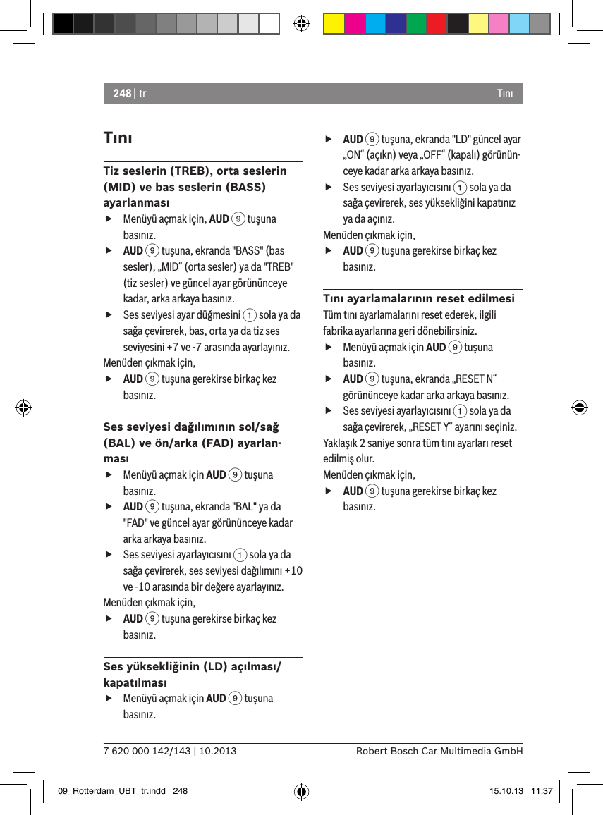 248 | tr7 620 000 142/143 | 10.2013 Robert Bosch Car Multimedia GmbHTınıTınıTiz seslerin (TREB), orta seslerin (MID) ve bas seslerin (BASS) ayarlanması fMenüyü açmak için, AUD 9 tuşuna basınız. fAUD 9 tuşuna, ekranda &quot;BASS&quot; (bas sesler), „MID“ (orta sesler) ya da &quot;TREB&quot; (tiz sesler) ve güncel ayar görününceye kadar, arka arkaya basınız. fSes seviyesi ayar düğmesini 1 sola ya da sağa çevirerek, bas, orta ya da tiz ses seviyesini +7 ve -7 arasında ayarlayınız. Menüden çıkmak için,  fAUD 9 tuşuna gerekirse birkaç kez basınız.Ses seviyesi dağılımının sol/sağ (BAL) ve ön/arka (FAD) ayarlan-ması fMenüyü açmak için AUD 9 tuşuna basınız. fAUD 9 tuşuna, ekranda &quot;BAL&quot; ya da &quot;FAD&quot; ve güncel ayar görününceye kadar arka arkaya basınız. fSes seviyesi ayarlayıcısını 1 sola ya da sağa çevirerek, ses seviyesi dağılımını +10 ve -10 arasında bir değere ayarlayınız. Menüden çıkmak için,  fAUD 9 tuşuna gerekirse birkaç kez basınız.Ses yüksekliğinin (LD) açılması/kapatılması fMenüyü açmak için AUD 9 tuşuna basınız. fAUD 9 tuşuna, ekranda &quot;LD&quot; güncel ayar „ON“ (açıkn) veya „OFF“ (kapalı) görünün-ceye kadar arka arkaya basınız. fSes seviyesi ayarlayıcısını 1 sola ya da sağa çevirerek, ses yüksekliğini kapatınız ya da açınız. Menüden çıkmak için,  fAUD 9 tuşuna gerekirse birkaç kez basınız.Tını ayarlamalarının reset edilmesiTüm tını ayarlamalarını reset ederek, ilgili fabrika ayarlarına geri dönebilirsiniz. fMenüyü açmak için AUD 9 tuşuna basınız. fAUD 9 tuşuna, ekranda „RESET N“ görününceye kadar arka arkaya basınız. fSes seviyesi ayarlayıcısını 1 sola ya da sağa çevirerek, „RESET Y“ ayarını seçiniz. Yaklaşık 2 saniye sonra tüm tını ayarları reset edilmiş olur.Menüden çıkmak için,  fAUD 9 tuşuna gerekirse birkaç kez basınız.09_Rotterdam_UBT_tr.indd   248 15.10.13   11:37