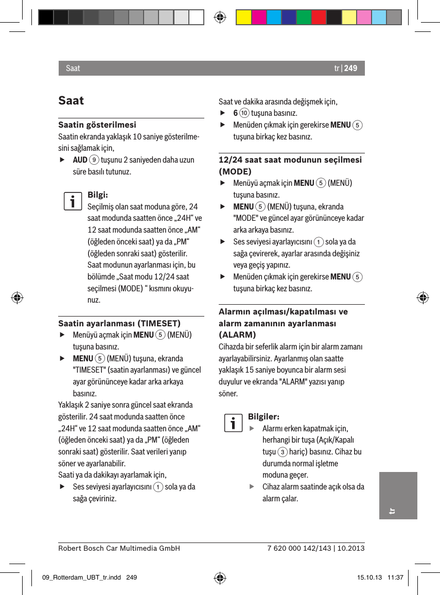 tr | 2497 620 000 142/143 | 10.2013Robert Bosch Car Multimedia GmbHtrSaatSaatin gösterilmesiSaatin ekranda yaklaşık 10 saniye gösterilme-sini sağlamak için, fAUD 9 tuşunu 2 saniyeden daha uzun süre basılı tutunuz.Bilgi:Seçilmiş olan saat moduna göre, 24 saat modunda saatten önce „24H“ ve 12 saat modunda saatten önce „AM“ (öğleden önceki saat) ya da „PM“ (öğleden sonraki saat) gösterilir.Saat modunun ayarlanması için, bu bölümde „Saat modu 12/24 saat seçilmesi (MODE) “ kısmını okuyu-nuz.Saatin ayarlanması (TIMESET) fMenüyü açmak için MENU 5 (MENÜ) tuşuna basınız. fMENU 5 (MENÜ) tuşuna, ekranda &quot;TIMESET&quot; (saatin ayarlanması) ve güncel ayar görününceye kadar arka arkaya basınız.Yaklaşık 2 saniye sonra güncel saat ekranda gösterilir. 24 saat modunda saatten önce „24H“ ve 12 saat modunda saatten önce „AM“ (öğleden önceki saat) ya da „PM“ (öğleden sonraki saat) gösterilir. Saat verileri yanıp söner ve ayarlanabilir.Saati ya da dakikayı ayarlamak için, fSes seviyesi ayarlayıcısını 1 sola ya da sağa çeviriniz.Saat ve dakika arasında değişmek için, f6 : tuşuna basınız. fMenüden çıkmak için gerekirse MENU 5 tuşuna birkaç kez basınız.12/24 saat saat modunun seçilmesi (MODE) fMenüyü açmak için MENU 5 (MENÜ) tuşuna basınız. fMENU 5 (MENÜ) tuşuna, ekranda &quot;MODE&quot; ve güncel ayar görününceye kadar arka arkaya basınız. fSes seviyesi ayarlayıcısını 1 sola ya da sağa çevirerek, ayarlar arasında değişiniz veya geçiş yapınız. fMenüden çıkmak için gerekirse MENU 5 tuşuna birkaç kez basınız.Alarmın açılması/kapatılması ve alarm zamanının ayarlanması (ALARM)Cihazda bir seferlik alarm için bir alarm zamanı ayarlayabilirsiniz. Ayarlanmış olan saatte yaklaşık 15 saniye boyunca bir alarm sesi duyulur ve ekranda &quot;ALARM&quot; yazısı yanıp söner.Bilgiler: fAlarmı erken kapatmak için, herhangi bir tuşa (Açık/Kapalı tuşu 3 hariç) basınız. Cihaz bu durumda normal işletme moduna geçer. fCihaz alarm saatinde açık olsa da alarm çalar.Saat09_Rotterdam_UBT_tr.indd   249 15.10.13   11:37