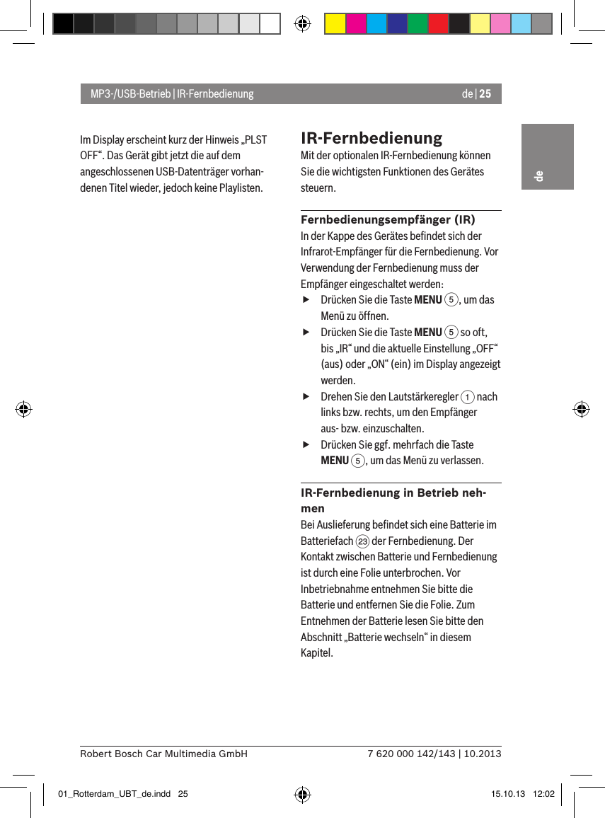 de | 257 620 000 142/143 | 10.2013Robert Bosch Car Multimedia GmbHdeIm Display erscheint kurz der Hinweis „PLST OFF“. Das Gerät gibt jetzt die auf dem angeschlossenen USB-Datenträger vorhan-denen Titel wieder, jedoch keine Playlisten.IR-FernbedienungMit der optionalen IR-Fernbedienung können Sie die wichtigsten Funktionen des Gerätes steuern.Fernbedienungsempfänger (IR)In der Kappe des Gerätes beﬁndet sich der Infrarot-Empfänger für die Fern be dienung. Vor Verwendung der Fern be dienung muss der Empfänger eingeschaltet werden: fDrücken Sie die Taste MENU 5, um das Menü zu öffnen. fDrücken Sie die Taste MENU 5 so oft, bis „IR“ und die aktuelle Einstellung „OFF“ (aus) oder „ON“ (ein) im Display angezeigt werden. fDrehen Sie den Lautstärkeregler 1 nach links bzw. rechts, um den Empfänger aus- bzw. einzuschalten. fDrücken Sie ggf. mehrfach die Taste MENU 5, um das Menü zu verlassen.IR-Fernbedienung in Betrieb neh-menBei Auslieferung beﬁndet sich eine Batterie im Batteriefach G der Fernbedienung. Der Kontakt zwischen Batterie und Fernbedienung ist durch eine Folie unterbrochen. Vor Inbetriebnahme entnehmen Sie bitte die Batterie und entfernen Sie die Folie. Zum Entnehmen der Batterie lesen Sie bitte den Abschnitt „Batterie wechseln“ in diesem Kapitel.MP3-/USB-Betrieb | IR-Fernbedienung01_Rotterdam_UBT_de.indd   25 15.10.13   12:02