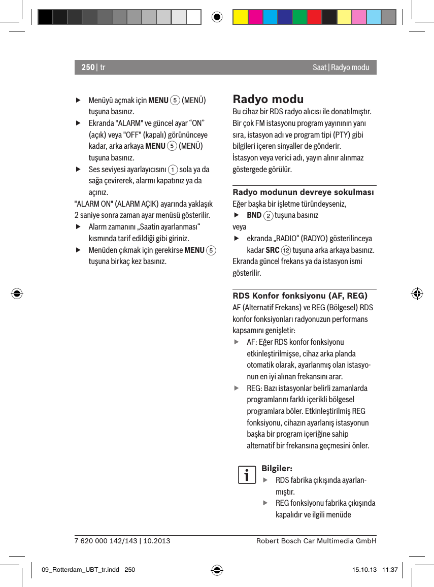 250 | tr7 620 000 142/143 | 10.2013 Robert Bosch Car Multimedia GmbHSaat | Radyo modu fMenüyü açmak için MENU 5 (MENÜ) tuşuna basınız. fEkranda &quot;ALARM&quot; ve güncel ayar “ON” (açık) veya &quot;OFF&quot; (kapalı) görününceye kadar, arka arkaya MENU 5 (MENÜ) tuşuna basınız. fSes seviyesi ayarlayıcısını 1 sola ya da sağa çevirerek, alarmı kapatınız ya da açınız.&quot;ALARM ON&quot; (ALARM AÇIK) ayarında yaklaşık 2 saniye sonra zaman ayar menüsü gösterilir. fAlarm zamanını „Saatin ayarlanması“ kısmında tarif edildiği gibi giriniz. fMenüden çıkmak için gerekirse MENU 5 tuşuna birkaç kez basınız.Radyo moduBu cihaz bir RDS radyo alıcısı ile donatılmıştır. Bir çok FM istasyonu program yayınının yanı sıra, istasyon adı ve program tipi (PTY) gibi bilgileri içeren sinyaller de gönderir.İstasyon veya verici adı, yayın alınır alınmaz göstergede görülür.Radyo modunun devreye sokulmasıEğer başka bir işletme türündeyseniz, fBND 2 tuşuna basınızveya fekranda „RADIO“ (RADYO) gösterilinceya kadar SRC &lt; tuşuna arka arkaya basınız.Ekranda güncel frekans ya da istasyon ismi gösterilir. RDS Konfor fonksiyonu (AF, REG)AF (Alternatif Frekans) ve REG (Bölgesel) RDS konfor fonksiyonları radyonuzun performans kapsamını genişletir: fAF: Eğer RDS konfor fonksiyonu etkinleştirilmişse, cihaz arka planda otomatik olarak, ayarlanmış olan istasyo-nun en iyi alınan frekansını arar. fREG: Bazı istasyonlar belirli zamanlarda programlarını farklı içerikli bölgesel programlara böler. Etkinleştirilmiş REG fonksiyonu, cihazın ayarlanış istasyonun başka bir program içeriğine sahip alternatif bir frekansına geçmesini önler.Bilgiler: fRDS fabrika çıkışında ayarlan-mıştır. fREG fonksiyonu fabrika çıkışında kapalıdır ve ilgili menüde 09_Rotterdam_UBT_tr.indd   250 15.10.13   11:37