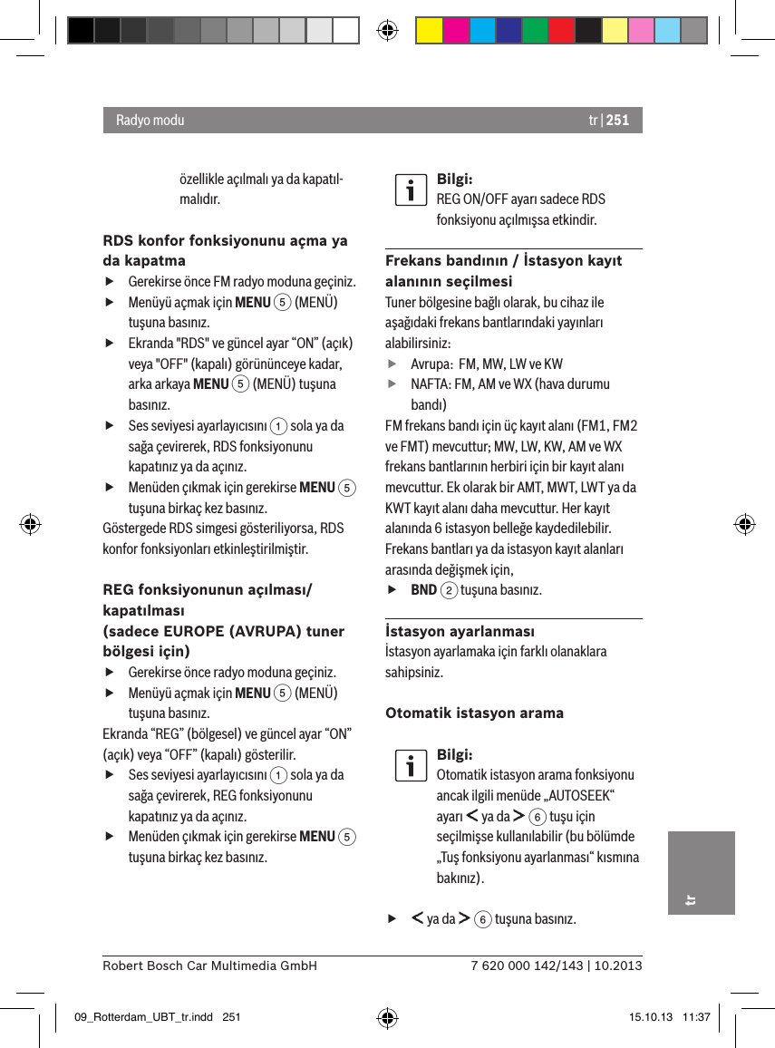 tr | 2517 620 000 142/143 | 10.2013Robert Bosch Car Multimedia GmbHtrözellikle açılmalı ya da kapatıl-malıdır.RDS konfor fonksiyonunu açma ya da kapatma fGerekirse önce FM radyo moduna geçiniz. fMenüyü açmak için MENU 5 (MENÜ) tuşuna basınız. fEkranda &quot;RDS&quot; ve güncel ayar “ON” (açık) veya &quot;OFF&quot; (kapalı) görününceye kadar, arka arkaya MENU 5 (MENÜ) tuşuna basınız. fSes seviyesi ayarlayıcısını 1 sola ya da sağa çevirerek, RDS fonksiyonunu kapatınız ya da açınız. fMenüden çıkmak için gerekirse MENU 5 tuşuna birkaç kez basınız.Göstergede RDS simgesi gösteriliyorsa, RDS konfor fonksiyonları etkinleştirilmiştir.REG fonksiyonunun açılması/kapatılması  (sadece EUROPE (AVRUPA) tuner bölgesi için) fGerekirse önce radyo moduna geçiniz. fMenüyü açmak için MENU 5 (MENÜ) tuşuna basınız.Ekranda “REG” (bölgesel) ve güncel ayar “ON” (açık) veya “OFF” (kapalı) gösterilir. fSes seviyesi ayarlayıcısını 1 sola ya da sağa çevirerek, REG fonksiyonunu kapatınız ya da açınız. fMenüden çıkmak için gerekirse MENU 5 tuşuna birkaç kez basınız.Bilgi:REG ON/OFF ayarı sadece RDS fonksiyonu açılmışsa etkindir.Frekans bandının / İstasyon kayıt alanının seçilmesiTuner bölgesine bağlı olarak, bu cihaz ile aşağıdaki frekans bantlarındaki yayınları alabilirsiniz: fAvrupa:  FM, MW, LW ve KW fNAFTA: FM, AM ve WX (hava durumu bandı)FM frekans bandı için üç kayıt alanı (FM1, FM2 ve FMT) mevcuttur; MW, LW, KW, AM ve WX frekans bantlarının herbiri için bir kayıt alanı mevcuttur. Ek olarak bir AMT, MWT, LWT ya da KWT kayıt alanı daha mevcuttur. Her kayıt alanında 6 istasyon belleğe kaydedilebilir.Frekans bantları ya da istasyon kayıt alanları arasında değişmek için, fBND 2 tuşuna basınız.İstasyon ayarlanmasıİstasyon ayarlamaka için farklı olanaklara sahipsiniz.Otomatik istasyon aramaBilgi:Otomatik istasyon arama fonksiyonu ancak ilgili menüde „AUTOSEEK“ ayarı   ya da   6 tuşu için seçilmişse kullanılabilir (bu bölümde „Tuş fonksiyonu ayarlanması“ kısmına bakınız). f ya da   6 tuşuna basınız.Radyo modu09_Rotterdam_UBT_tr.indd   251 15.10.13   11:37