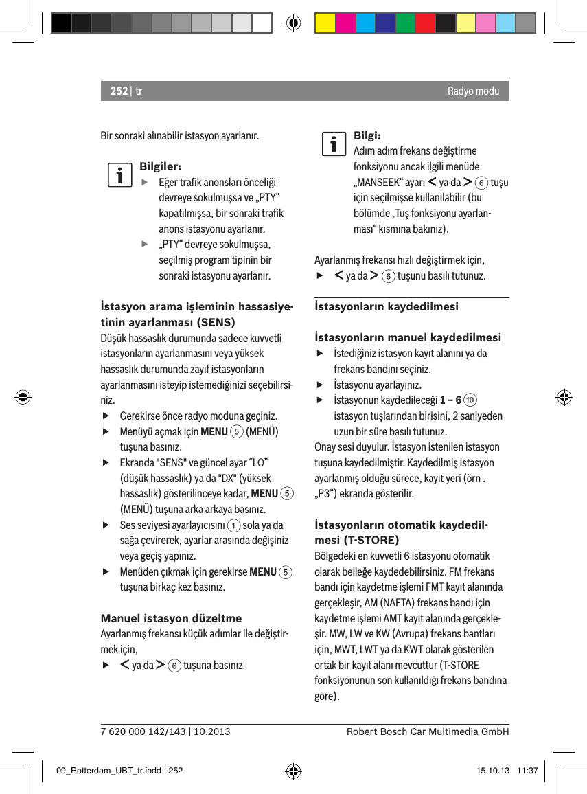 252 | tr7 620 000 142/143 | 10.2013 Robert Bosch Car Multimedia GmbHRadyo moduBir sonraki alınabilir istasyon ayarlanır.Bilgiler: fEğer traﬁk anonsları önceliği devreye sokulmuşsa ve „PTY“ kapatılmışsa, bir sonraki traﬁk anons istasyonu ayarlanır. f„PTY“ devreye sokulmuşsa, seçilmiş program tipinin bir sonraki istasyonu ayarlanır.İstasyon arama işleminin hassasiye-tinin ayarlanması (SENS)Düşük hassaslık durumunda sadece kuvvetli istasyonların ayarlanmasını veya yüksek hassaslık durumunda zayıf istasyonların ayarlanmasını isteyip istemediğinizi seçebilirsi-niz. fGerekirse önce radyo moduna geçiniz. fMenüyü açmak için MENU 5 (MENÜ) tuşuna basınız. fEkranda &quot;SENS&quot; ve güncel ayar “LO” (düşük hassaslık) ya da &quot;DX&quot; (yüksek hassaslık) gösterilinceye kadar, MENU 5 (MENÜ) tuşuna arka arkaya basınız. fSes seviyesi ayarlayıcısını 1 sola ya da sağa çevirerek, ayarlar arasında değişiniz veya geçiş yapınız. fMenüden çıkmak için gerekirse MENU 5 tuşuna birkaç kez basınız.Manuel istasyon düzeltmeAyarlanmış frekansı küçük adımlar ile değiştir-mek için, f ya da   6 tuşuna basınız.Bilgi:Adım adım frekans değiştirme fonksiyonu ancak ilgili menüde „MANSEEK“ ayarı   ya da   6 tuşu için seçilmişse kullanılabilir (bu bölümde „Tuş fonksiyonu ayarlan-ması“ kısmına bakınız).Ayarlanmış frekansı hızlı değiştirmek için, f ya da   6 tuşunu basılı tutunuz.İstasyonların kaydedilmesiİstasyonların manuel kaydedilmesi fİstediğiniz istasyon kayıt alanını ya da frekans bandını seçiniz. fİstasyonu ayarlayınız. fİstasyonun kaydedileceği 1 – 6 : istasyon tuşlarından birisini, 2 saniyeden uzun bir süre basılı tutunuz.Onay sesi duyulur. İstasyon istenilen istasyon tuşuna kaydedilmiştir. Kaydedilmiş istasyon ayarlanmış olduğu sürece, kayıt yeri (örn . „P3“) ekranda gösterilir.İstasyonların otomatik kaydedil-mesi (T-STORE)Bölgedeki en kuvvetli 6 istasyonu otomatik olarak belleğe kaydedebilirsiniz. FM frekans bandı için kaydetme işlemi FMT kayıt alanında gerçekleşir, AM (NAFTA) frekans bandı için kaydetme işlemi AMT kayıt alanında gerçekle-şir. MW, LW ve KW (Avrupa) frekans bantları için, MWT, LWT ya da KWT olarak gösterilen ortak bir kayıt alanı mevcuttur (T-STORE fonksiyonunun son kullanıldığı frekans bandına göre).09_Rotterdam_UBT_tr.indd   252 15.10.13   11:37