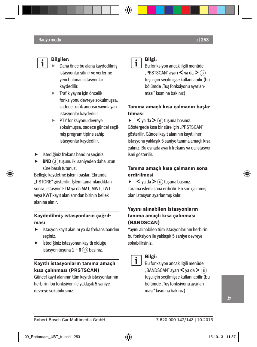 tr | 2537 620 000 142/143 | 10.2013Robert Bosch Car Multimedia GmbHtrBilgiler: fDaha önce bu alana kaydedilmiş istasyonlar silinir ve yerlerine yeni bulunan istasyonlar kaydedilir. fTraﬁk yayını için öncelik fonksiyonu devreye sokulmuşsa, sadece traﬁk anonsu yayınlayan istasyonlar kaydedilir. fPTY fonksiyonu devreye sokulmuşsa, sadece güncel seçil-miş program tipine sahip istasyonlar kaydedilir. fİstediğiniz frekans bandını seçiniz. fBND 2 tuşunu iki saniyeden daha uzun süre basılı tutunuz.Belleğe kaydetme işlemi başlar. Ekranda „T-STORE“ gösterilir. İşlem tamamlandıktan sonra, istasyon FTM ya da AMT, MWT, LWT veya KWT kayıt alanlarından birinin bellek alanına alınır.Kaydedilmiş istasyonların çağrıl-ması fİstasyon kayıt alanını ya da frekans bandını seçiniz. fİstediğiniz istasyonun kayıtlı olduğu istasyon tuşuna 1 – 6 : basınız.Kayıtlı istasyonların tanıma amaçlı kısa çalınması (PRSTSCAN)Güncel kayıt alanının tüm kayıtlı istasyonlarının herbirini bu fonksiyon ile yaklaşık 5 saniye devreye sokabilirsiniz.Bilgi:Bu fonksiyon ancak ilgili menüde „PRSTSCAN“ ayarı   ya da   6 tuşu için seçilmişse kullanılabilir (bu bölümde „Tuş fonksiyonu ayarlan-ması“ kısmına bakınız).Tanıma amaçlı kısa çalmanın başla-tılması f ya da   6 tuşuna basınız.Göstergede kısa bir süre için „PRSTSCAN“ gösterilir. Güncel kayıt alanının kayıtlı her istasyonu yaklaşık 5 saniye tanıma amaçlı kısa çalınız. Bu esnada ayarlı frekans ya da istasyon ismi gösterilir.Tanıma amaçlı kısa çalmanın sona erdirilmesi f ya da   6 tuşuna basınız.Tarama işlemi sona erdirilir. En son çalınmış olan istasyon ayarlanmış kalır.Yayını alınabilen istasyonların tanıma amaçlı kısa çalınması (BANDSCAN)Yayını alınabilen tüm istasyonlarının herbirini bu fonksiyon ile yaklaşık 5 saniye devreye sokabilirsiniz.Bilgi:Bu fonksiyon ancak ilgili menüde „BANDSCAN“ ayarı   ya da   6 tuşu için seçilmişse kullanılabilir (bu bölümde „Tuş fonksiyonu ayarlan-ması“ kısmına bakınız).Radyo modu09_Rotterdam_UBT_tr.indd   253 15.10.13   11:37