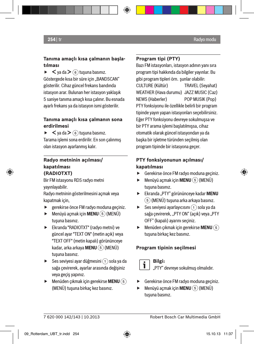 254 | tr7 620 000 142/143 | 10.2013 Robert Bosch Car Multimedia GmbHRadyo moduTanıma amaçlı kısa çalmanın başla-tılması f ya da   6 tuşuna basınız.Göstergede kısa bir süre için „BANDSCAN“ gösterilir. Cihaz güncel frekans bandında istasyon arar. Bulunan her istasyon yaklaşık 5 saniye tanıma amaçlı kısa çalınır. Bu esnada ayarlı frekans ya da istasyon ismi gösterilir.Tanıma amaçlı kısa çalmanın sona erdirilmesi f ya da   6 tuşuna basınız.Tarama işlemi sona erdirilir. En son çalınmış olan istasyon ayarlanmış kalır.Radyo metninin açılması/kapatılması (RADIOTXT)Bir FM istasyonu RDS radyo metni yayınlayabilir. Radyo metninin gösterilmesini açmak veya kapatmak için, fgerekirse önce FM radyo moduna geçiniz. fMenüyü açmak için MENU 5 (MENÜ) tuşuna basınız. fEkranda &quot;RADIOTXT&quot; (radyo metni) ve güncel ayar &quot;TEXT ON&quot; (metin açık) veya &quot;TEXT OFF&quot; (metin kapalı) görününceye kadar, arka arkaya MENU 5 (MENÜ) tuşuna basınız. fSes seviyesi ayar düğmesini 1 sola ya da sağa çevirerek, ayarlar arasında değişiniz veya geçiş yapınız. fMenüden çıkmak için gerekirse MENU 5 (MENÜ) tuşuna birkaç kez basınız.Program tipi (PTY)Bazı FM istasyonları, istasyon adının yanı sıra program tipi hakkında da bilgiler yayınlar. Bu gibi program tipleri örn. şunlar olabilir:CULTURE (Kültür)  TRAVEL (Seyahat)WEATHER (Hava durumu)  JAZZ MUSIC (Caz)NEWS (Haberler)  POP MUSIK (Pop)PTY fonksiyonu ile özellikle belirli bir program tipinde yayın yapan istasyonları seçebilirsiniz.Eğer PTY fonksiyonu devreye sokulmuşsa ve bir PTY arama işlemi başlatılmışsa, cihaz otomatik olarak güncel istasyondan ya da başka bir işletme türünden seçilmiş olan program tipinde bir istasyona geçer. PTY fonksiyonunun açılması/kapatılması fGerekirse önce FM radyo moduna geçiniz. fMenüyü açmak için MENU 5 (MENÜ) tuşuna basınız. fEkranda „PTY“ görününceye kadar MENU 5 (MENÜ) tuşuna arka arkaya basınız. fSes seviyesi ayarlayıcısını 1 sola ya da sağa çevirerek, „PTY ON“ (açık) veya „PTY OFF“ (kapalı) ayarını seçiniz. fMenüden çıkmak için gerekirse MENU 5 tuşuna birkaç kez basınız.Program tipinin seçilmesi Bilgi:„PTY“ devreye sokulmuş olmalıdır. fGerekirse önce FM radyo moduna geçiniz. fMenüyü açmak için MENU 5 (MENÜ) tuşuna basınız.09_Rotterdam_UBT_tr.indd   254 15.10.13   11:37