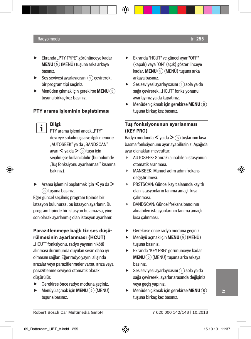 tr | 2557 620 000 142/143 | 10.2013Robert Bosch Car Multimedia GmbHtr fEkranda „PTY TYPE“ görününceye kadar MENU 5 (MENÜ) tuşuna arka arkaya basınız. fSes seviyesi ayarlayıcısını 1 çevirerek, bir program tipi seçiniz. fMenüden çıkmak için gerekirse MENU 5 tuşuna birkaç kez basınız.PTY arama işleminin başlatılmasıBilgi:PTY arama işlemi ancak „PTY“ devreye sokulmuşsa ve ilgili menüde „AUTOSEEK“ ya da „BANDSCAN“ ayarı   ya da   6 tuşu için seçilmişse kullanılabilir (bu bölümde „Tuş fonksiyonu ayarlanması“ kısmına bakınız). fArama işlemini başlatmak için   ya da   6 tuşuna basınız.Eğer güncel seçilmiş program tipinde bir istasyon bulunursa, bu istasyon ayarlanır. Bu program tipinde bir istasyon bulamazsa, yine son olarak ayarlanmış olan istasyon ayarlanır.Parazitlenmeye bağlı tiz ses düşü-rülmesinin ayarlanması (HCUT)„HCUT“ fonksiyonu, radyo yayınının kötü alınması durumunda duyulan sesin daha iyi olmasını sağlar. Eğer radyo yayını alışında arızalar veya parazitlenmeler varsa, arıza veya parazitlenme seviyesi otomatik olarak düşürülür. fGerekirse önce radyo moduna geçiniz. fMenüyü açmak için MENU 5 (MENÜ) tuşuna basınız. fEkranda &quot;HCUT&quot; ve güncel ayar &quot;OFF&quot; (kapalı) veya “ON” (açık) gösterilinceye kadar, MENU 5 (MENÜ) tuşuna arka arkaya basınız. fSes seviyesi ayarlayıcısını 1 sola ya da sağa çevirerek, „HCUT“ fonksiyonunu ayarlayınız ya da kapatınız. fMenüden çıkmak için gerekirse MENU 5 tuşuna birkaç kez basınız.Tuş fonksiyonunun ayarlanması (KEY PRG)Radyo modunda   ya da   6 tuşlarının kısa basma fonksiyonunu ayarlayabilirsiniz. Aşağıda ayar olanakları mevcuttur: fAUTOSEEK: Sonraki alınabilen istasyonun otomatik aranması. fMANSEEK: Manuel adım adım frekans değiştirilmesi. fPRSTSCAN: Güncel kayıt alanında kayıtlı olan istasyonların tanıma amaçlı kısa çalınması. fBANDSCAN: Güncel frekans bandının alınabilen istasyonlarının tanıma amaçlı kısa çalınması. fGerekirse önce radyo moduna geçiniz. fMenüyü açmak için MENU 5 (MENÜ) tuşuna basınız. fEkranda &quot;KEY PRG&quot; görününceye kadar MENU 5 (MENÜ) tuşuna arka arkaya basınız. fSes seviyesi ayarlayıcısını 1 sola ya da sağa çevirerek, ayarlar arasında değişiniz veya geçiş yapınız. fMenüden çıkmak için gerekirse MENU 5 tuşuna birkaç kez basınız.Radyo modu09_Rotterdam_UBT_tr.indd   255 15.10.13   11:37