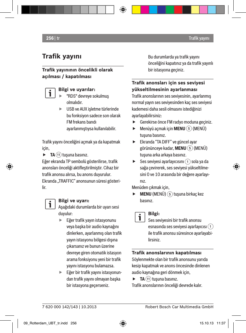 256 | tr7 620 000 142/143 | 10.2013 Robert Bosch Car Multimedia GmbHTraﬁk yayınıTraﬁk yayınıTraﬁk yayınının öncelikli olarak açılması / kapatılmasıBilgi ve uyarılar: f&quot;RDS&quot; devreye sokulmuş olmalıdır. fUSB ve AUX işletme türlerinde bu fonksiyon sadece son olarak FM frekans bandı ayarlanmıştıysa kullanılabilir.Traﬁk yayını önceliğini açmak ya da kapatmak için, fTA ; tuşuna basınız.Eğer ekranda TP sembolü gösterilirse, traﬁk anonsları önceliği aktiﬂeştirilmiştir. Cihaz bir traﬁk anonsu alırsa, bu anons duyurulur. Ekranda „TRAFFIC“ anonsunun süresi gösteri-lir.Bilgi ve uyarı:Aşağıdaki durumlarda bir uyarı sesi duyulur:  fEğer traﬁk yayın istasyonunu veya başka bir audio kaynağını dinlerken, ayarlanmış olan traﬁk yayın istasyonu bölgesi dışına çıkarsanız ve bunun üzerine devreye giren otomatik istasyon arama fonksiyonu yeni bir traﬁk yayını istasyonu bulamazsa. fEğer bir traﬁk yayını istasyonun-dan traﬁk yayını olmayan başka bir istasyona geçerseniz.Bu durumlarda ya traﬁk yayını önceliğini kapatınız ya da traﬁk yayınlı bir istasyona geçiniz.Traﬁk anonsları için ses seviyesi yükseltilmesinin ayarlanmasıTraﬁk anonslarının ses seviyesinin, ayarlanmış normal yayın ses seviyesinden kaç ses seviyesi kademesi daha sesli olmasını istediğinizi ayarlayabilirsiniz: fGerekirse önce FM radyo moduna geçiniz. fMenüyü açmak için MENU 5 (MENÜ) tuşuna basınız. fEkranda “TA DIFF” ve güncel ayar görününceye kadar, MENU 5 (MENÜ) tuşuna arka arkaya basınız. fSes seviyesi ayarlayıcısını 1 sola ya da sağa çevirerek, ses seviyesi yükseltilme-sini 0 ve 10 arasında bir değere ayarlayı-nız. Menüden çıkmak için,  fMENU (MENÜ) 5 tuşuna birkaç kez basınız.Bilgi:Ses seviyesini bir traﬁk anonsu esnasında ses seviyesi ayarlayıcısı 1 ile traﬁk anonsu süresince ayarlayabi-lirsiniz.Traﬁk anonslarının kapatılmasıSöylenmekte olan bir traﬁk anonsunu yarıda kesip kapatmak ve anons öncesinde dinlenen audio kaynağına geri dönmek için, fTA ; tuşuna basınız.Traﬁk anonslarının önceliği devrede kalır.09_Rotterdam_UBT_tr.indd   256 15.10.13   11:37