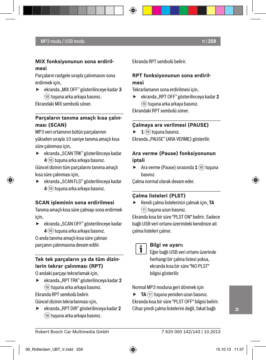 tr | 2597 620 000 142/143 | 10.2013Robert Bosch Car Multimedia GmbHtrMIX fonksiyonunun sona erdiril-mesiParçaların rastgele sırayla çalınmasını sona erdirmek için,  fekranda „MIX OFF“ gösterilinceye kadar 3 : tuşuna arka arkaya basınız.Ekrandaki MIX sembolü söner.Parçaların tanıma amaçlı kısa çalın-ması (SCAN)MP3 veri ortamının bütün parçalarının yükselen sırayla 10 saniye tanıma amaçlı kısa süre çalınması için,  fekranda „SCAN TRK“ gösterilinceya kadar 4 : tuşuna arka arkaya basınız.Güncel dizinin tüm parçalarını tanıma amaçlı kısa süre çalınması için,  fekranda „SCAN FLD“ gösterilinceya kadar 4 : tuşuna arka arkaya basınız.SCAN işleminin sona erdirilmesiTanıma amaçlı kısa süre çalmayı sona erdirmek için,  fekranda „SCAN OFF“ gösterilinceye kadar 4 : tuşuna arka arkaya basınız.O anda tanıma amaçlı kısa süre çalınan parçanın çalınmasına devam edilir.Tek tek parçaların ya da tüm dizin-lerin tekrar çalınması (RPT)O andaki parçayı tekrarlamak için,  fekranda „RPT TRK“ gösterilinceya kadar 2 : tuşuna arka arkaya basınız.Ekranda RPT sembolü belirir.Güncel dizinin tekrarlanması için,  fekranda „RPT DIR“ gösterilinceya kadar 2 : tuşuna arka arkaya basınız.Ekranda RPT sembolü belirir.RPT fonksiyonunun sona erdiril-mesiTekrarlamanın sona erdirilmesi için,  fekranda „RPT OFF“ gösterilinceya kadar 2 : tuşuna arka arkaya basınız.Ekrandaki RPT sembolü söner.Çalmaya ara verilmesi (PAUSE) f1 : tuşuna basınız. Ekranda „PAUSE“ (ARA VERME) gösterilir.Ara verme (Pause) fonksiyonunun iptali fAra verme (Pause) sırasında 1 : tuşuna basınız. Çalma normal olarak devam eder.Çalma listeleri (PLST) fKendi çalma listelerinizi çalmak için, TA ; tuşuna uzun basınız.Ekranda kısa bir süre &quot;PLST ON&quot; belirir. Sadece bağlı USB veri ortamı üzerindeki kendinize ait çalma listeleri çalınır.Bilgi ve uyarı:Eğer bağlı USB veri ortamı üzerinde herhangi bir çalma listesi yoksa, ekranda kısa bir süre &quot;NO PLST&quot; bilgisi gösterilir. Normal MP3 moduna geri dönmek için  fTA ; tuşuna yeniden uzun basınız.Ekranda kısa bir süre &quot;PLST OFF&quot; bilgisi belirir. Cihaz şimdi çalma listelerini değil, fakat bağlı  MP3 modu / USB modu09_Rotterdam_UBT_tr.indd   259 15.10.13   11:37