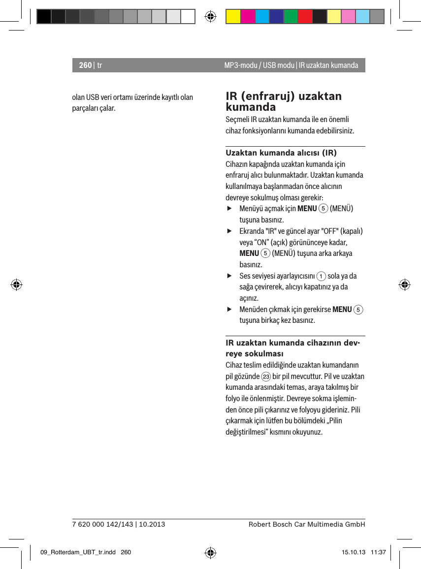 260 | tr7 620 000 142/143 | 10.2013 Robert Bosch Car Multimedia GmbHolan USB veri ortamı üzerinde kayıtlı olan parçaları çalar.IR (enfraruj) uzaktan kumandaSeçmeli IR uzaktan kumanda ile en önemli cihaz fonksiyonlarını kumanda edebilirsiniz.Uzaktan kumanda alıcısı (IR)Cihazın kapağında uzaktan kumanda için enfraruj alıcı bulunmaktadır. Uzaktan kumanda kullanılmaya başlanmadan önce alıcının devreye sokulmuş olması gerekir: fMenüyü açmak için MENU 5 (MENÜ) tuşuna basınız. fEkranda &quot;IR&quot; ve güncel ayar &quot;OFF&quot; (kapalı) veya “ON” (açık) görününceye kadar, MENU 5 (MENÜ) tuşuna arka arkaya basınız. fSes seviyesi ayarlayıcısını 1 sola ya da sağa çevirerek, alıcıyı kapatınız ya da açınız. fMenüden çıkmak için gerekirse MENU 5 tuşuna birkaç kez basınız.IR uzaktan kumanda cihazının dev-reye sokulmasıCihaz teslim edildiğinde uzaktan kumandanın pil gözünde G bir pil mevcuttur. Pil ve uzaktan kumanda arasındaki temas, araya takılmış bir folyo ile önlenmiştir. Devreye sokma işlemin-den önce pili çıkarınız ve folyoyu gideriniz. Pili çıkarmak için lütfen bu bölümdeki „Pilin değiştirilmesi“ kısmını okuyunuz.MP3-modu / USB modu | IR uzaktan kumanda09_Rotterdam_UBT_tr.indd   260 15.10.13   11:37