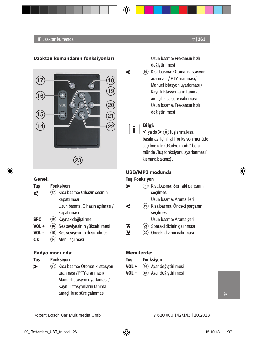 tr | 2617 620 000 142/143 | 10.2013Robert Bosch Car Multimedia GmbHtrUzaktan kumandanın fonksiyonlarıGenel:Tuş    Fonksiyon    A  Kısa basma: Cihazın sesinin kapatılması Uzun basma: Cihazın açılması / kapatılmasıSRC   B Kaynak değiştirmeVOL + @  Ses seviyesinin yükseltilmesiVOL – ?  Ses seviyesinin düşürülmesiOK    &gt;  Menü açılmasıRadyo modunda:Tuş    Fonksiyon    D  Kısa basma: Otomatik istasyon aranması / PTY aranması/ Manuel istasyon uyarlaması / Kayıtlı istasyonların tanıma amaçlı kısa süre çalınması Uzun basma: Frekansın hızlı değiştirilmesi    C  Kısa basma: Otomatik istasyon aranması / PTY aranması/ Manuel istasyon uyarlaması / Kayıtlı istasyonların tanıma amaçlı kısa süre çalınması Uzun basma: Frekansın hızlı değiştirilmesiBilgi: ya da   6 tuşlarına kısa basılması için ilgili fonksiyon menüde seçilmelidir („Radyo modu“ bölü-münde „Tuş fonksiyonu ayarlanması“ kısmına bakınız).USB/MP3 modundaTuş  Fonksiyon    D  Kısa basma: Sonraki parçanın seçilmesi Uzun basma: Arama ileri    C  Kısa basma: Önceki parçanın seçilmesi Uzun basma: Arama geri    E  Sonraki dizinin çalınması    F  Önceki dizinin çalınmasıMenülerde:Tuş    FonksiyonVOL + @ Ayar değiştirilmesiVOL – ? Ayar değiştirilmesiIR uzaktan kumanda1519181720212223161409_Rotterdam_UBT_tr.indd   261 15.10.13   11:37
