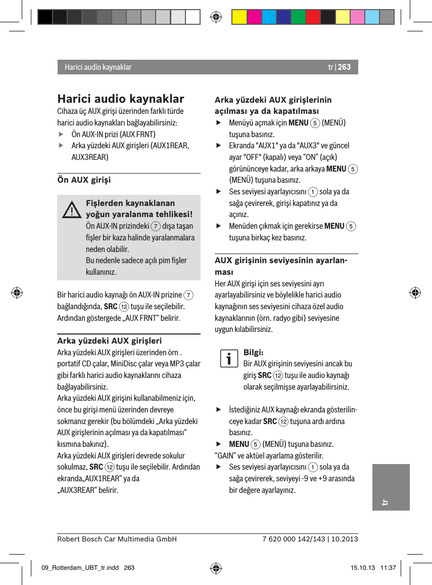 tr | 2637 620 000 142/143 | 10.2013Robert Bosch Car Multimedia GmbHtrHarici audio kaynaklarCihaza üç AUX girişi üzerinden farklı türde harici audio kaynakları bağlayabilirsiniz: fÖn AUX-IN prizi (AUX FRNT) fArka yüzdeki AUX girişleri (AUX1REAR, AUX3REAR)Ön AUX girişiFişlerden kaynaklanan yoğun yaralanma tehlikesi!Ön AUX-IN prizindeki 7 dışa taşan ﬁşler bir kaza halinde yaralanmalara neden olabilir.Bu nedenle sadece açılı pim ﬁşler kullanınız.Bir harici audio kaynağı ön AUX-IN prizine 7 bağlandığında, SRC &lt; tuşu ile seçilebilir. Ardından göstergede „AUX FRNT“ belirir.Arka yüzdeki AUX girişleriArka yüzdeki AUX girişleri üzerinden örn . portatif CD çalar, MiniDisc çalar veya MP3 çalar gibi farklı harici audio kaynaklarını cihaza bağlayabilirsiniz.Arka yüzdeki AUX girişini kullanabilmeniz için, önce bu girişi menü üzerinden devreye sokmanız gerekir (bu bölümdeki „Arka yüzdeki AUX girişlerinin açılması ya da kapatılması“ kısmına bakınız). Arka yüzdeki AUX girişleri devrede sokulur sokulmaz, SRC &lt; tuşu ile seçilebilir. Ardından ekranda„AUX1REAR“ ya da  „AUX3REAR“ belirir.Arka yüzdeki AUX girişlerinin açılması ya da kapatılması fMenüyü açmak için MENU 5 (MENÜ) tuşuna basınız. fEkranda &quot;AUX1&quot; ya da &quot;AUX3&quot; ve güncel ayar &quot;OFF&quot; (kapalı) veya “ON” (açık) görününceye kadar, arka arkaya MENU 5 (MENÜ) tuşuna basınız. fSes seviyesi ayarlayıcısını 1 sola ya da sağa çevirerek, girişi kapatınız ya da açınız. fMenüden çıkmak için gerekirse MENU 5 tuşuna birkaç kez basınız.AUX girişinin seviyesinin ayarlan-masıHer AUX girişi için ses seviyesini ayrı ayarlayabilirsiniz ve böylelikle harici audio kaynağının ses seviyesini cihaza özel audio kaynaklarının (örn. radyo gibi) seviyesine uygun kılabilirsiniz.Bilgi:Bir AUX girişinin seviyesini ancak bu giriş SRC &lt; tuşu ile audio kaynağı olarak seçilmişse ayarlayabilirsiniz. fİstediğiniz AUX kaynağı ekranda gösterilin-ceye kadar SRC &lt; tuşuna ardı ardına basınız. fMENU 5 (MENÜ) tuşuna basınız.“GAIN” ve aktüel ayarlama gösterilir.  fSes seviyesi ayarlayıcısını 1 sola ya da sağa çevirerek, seviyeyi -9 ve +9 arasında bir değere ayarlayınız. Harici audio kaynaklar09_Rotterdam_UBT_tr.indd   263 15.10.13   11:37