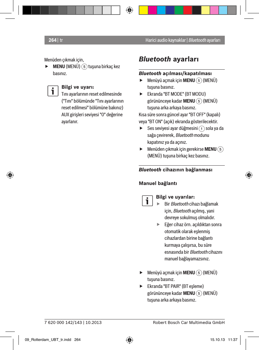 264 | tr7 620 000 142/143 | 10.2013 Robert Bosch Car Multimedia GmbHHarici audio kaynaklar | Bluetooth ayarlarıMenüden çıkmak için,  fMENU (MENÜ) 5 tuşuna birkaç kez basınız.Bilgi ve uyarı:Tını ayarlarının reset edilmesinde (&quot;Tını&quot; bölümünde &quot;Tını ayarlarının reset edilmesi&quot; bölümüne bakınız) AUX girişleri seviyesi &quot;0&quot; değerine ayarlanır.Bluetooth ayarlarıBluetooth açılması/kapatılması fMenüyü açmak için MENU 5 (MENÜ) tuşuna basınız. fEkranda &quot;BT MODE&quot; (BT MODU) görününceye kadar MENU 5 (MENÜ) tuşuna arka arkaya basınız.Kısa süre sonra güncel ayar &quot;BT OFF&quot; (kapalı) veya &quot;BT ON&quot; (açık) ekranda gösterilecektir. fSes seviyesi ayar düğmesini 1 sola ya da sağa çevirerek, Bluetooth modunu kapatınız ya da açınız. fMenüden çıkmak için gerekirse MENU 5 (MENÜ) tuşuna birkaç kez basınız.Bluetooth cihazının bağlanmasıManuel bağlantıBilgi ve uyarılar: fBir Bluetooth cihazı bağlamak için, Bluetooth açılmış, yani devreye sokulmuş olmalıdır. fEğer cihaz örn. açıldıktan sonra otomatik olarak eşlenmiş cihazlardan birine bağlantı kurmaya çalışırsa, bu süre esnasında bir Bluetooth cihazını manuel bağlayamazsınız. fMenüyü açmak için MENU 5 (MENÜ) tuşuna basınız. fEkranda &quot;BT PAIR&quot; (BT eşleme) görününceye kadar MENU 5 (MENÜ) tuşuna arka arkaya basınız.09_Rotterdam_UBT_tr.indd   264 15.10.13   11:37