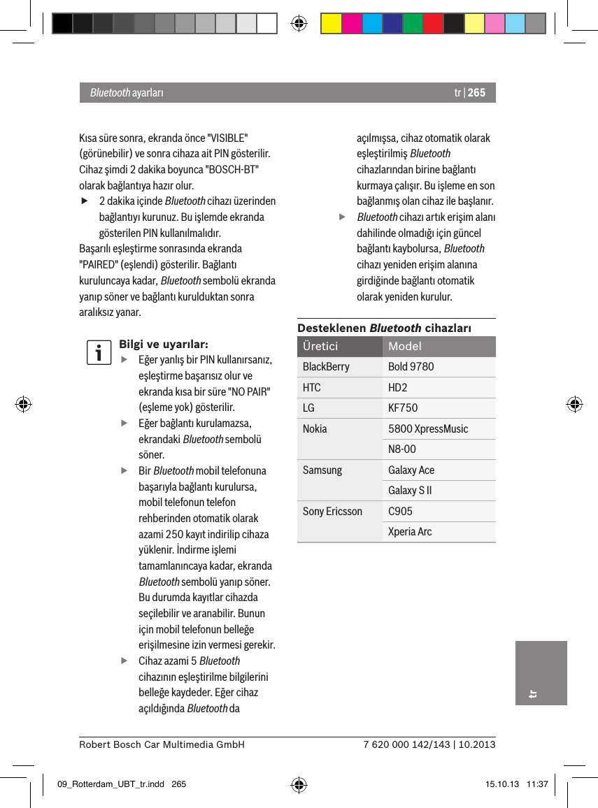 tr | 2657 620 000 142/143 | 10.2013Robert Bosch Car Multimedia GmbHtrKısa süre sonra, ekranda önce &quot;VISIBLE&quot; (görünebilir) ve sonra cihaza ait PIN gösterilir. Cihaz şimdi 2 dakika boyunca &quot;BOSCH-BT&quot; olarak bağlantıya hazır olur. f2 dakika içinde Bluetooth cihazı üzerinden bağlantıyı kurunuz. Bu işlemde ekranda gösterilen PIN kullanılmalıdır.Başarılı eşleştirme sonrasında ekranda &quot;PAIRED&quot; (eşlendi) gösterilir. Bağlantı kuruluncaya kadar, Bluetooth sembolü ekranda yanıp söner ve bağlantı kurulduktan sonra aralıksız yanar.Bilgi ve uyarılar: fEğer yanlış bir PIN kullanırsanız, eşleştirme başarısız olur ve ekranda kısa bir süre &quot;NO PAIR&quot; (eşleme yok) gösterilir. fEğer bağlantı kurulamazsa, ekrandaki Bluetooth sembolü söner. fBir Bluetooth mobil telefonuna başarıyla bağlantı kurulursa, mobil telefonun telefon rehberinden otomatik olarak azami 250 kayıt indirilip cihaza yüklenir. İndirme işlemi tamamlanıncaya kadar, ekranda Bluetooth sembolü yanıp söner. Bu durumda kayıtlar cihazda seçilebilir ve aranabilir. Bunun için mobil telefonun belleğe erişilmesine izin vermesi gerekir. fCihaz azami 5 Bluetooth cihazının eşleştirilme bilgilerini belleğe kaydeder. Eğer cihaz açıldığında Bluetooth da açılmışsa, cihaz otomatik olarak eşleştirilmiş Bluetooth cihazlarından birine bağlantı kurmaya çalışır. Bu işleme en son bağlanmış olan cihaz ile başlanır.ffBluetooth cihazı artık erişim alanı dahilinde olmadığı için güncel bağlantı kaybolursa, Bluetooth cihazı yeniden erişim alanına girdiğinde bağlantı otomatik olarak yeniden kurulur.Desteklenen Bluetooth cihazlarıÜretici ModelBlackBerry Bold 9780HTC HD2LG KF750Nokia 5800 XpressMusicN8-00Samsung Galaxy AceGalaxy S IISony Ericsson C905Xperia ArcBluetooth ayarları09_Rotterdam_UBT_tr.indd   265 15.10.13   11:37