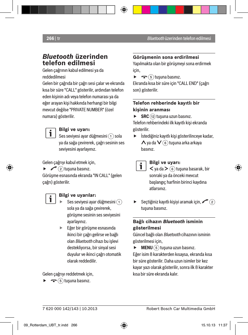 266 | tr7 620 000 142/143 | 10.2013 Robert Bosch Car Multimedia GmbHBluetooth üzerinden telefon edilmesiGelen çağrının kabul edilmesi ya da reddedilmesiGelen bir çağrıda bir çağrı sesi çalar ve ekranda kısa bir süre &quot;CALL&quot; gösterilir, ardından telefon eden kişinin adı veya telefon numarası ya da eğer arayan kişi hakkında herhangi bir bilgi mevcut değilse &quot;PRIVATE NUMBER&quot; (özel numara) gösterilir.Bilgi ve uyarı:Ses seviyesi ayar düğmesini 1 sola ya da sağa çevirerek, çağrı sesinin ses seviyesini ayarlayınız. Gelen çağrıyı kabul etmek için, f 2 tuşuna basınız.Görüşme esnasında ekranda &quot;IN CALL&quot; (gelen çağrı) gösterilir.Bilgi ve uyarılar: fSes seviyesi ayar düğmesini 1 sola ya da sağa çevirerek, görüşme sesinin ses seviyesini ayarlayınız. fEğer bir görüşme esnasında ikinci bir çağrı gelirse ve bağlı olan Bluetooth cihazı bu işlevi destekliyorsa, bir sinyal sesi duyulur ve ikinci çağrı otomatik olarak reddedilir.Gelen çağrıyı reddetmek için, f 5 tuşuna basınız.Görüşmenin sona erdirilmesiYapılmakta olan bir görüşmeyi sona erdirmek için, f 5 tuşuna basınız.Ekranda kısa bir süre için &quot;CALL END&quot; (çağrı son) gösterilir.Telefon rehberinde kayıtlı bir kişinin aranması fSRC &lt; tuşuna uzun basınız.Telefon rehberindeki ilk kayıtlı kişi ekranda gösterilir. fİstediğiniz kayıtlı kişi gösterilinceye kadar,  ya da   6 tuşuna arka arkaya basınız.Bilgi ve uyarı: ya da   6 tuşuna basarak, bir sonraki ya da önceki mevcut başlangıç harﬁnin birinci kaydına atlarsınız. fSeçtiğiniz kayıtlı kişiyi aramak için,   2 tuşuna basınız.Bağlı cihazın Bluetooth isminin gösterilmesiGüncel bağlı olan Bluetooth cihazının isminin gösterilmesi için, fMENU 5 tuşuna uzun basınız.Eğer isim 8 karakterden kısaysa, ekranda kısa bir süre gösterilir. Daha uzun isimler bir kez kayar yazı olarak gösterilir, sonra ilk 8 karakter kısa bir süre ekranda kalır.Bluetooth üzerinden telefon edilmesi09_Rotterdam_UBT_tr.indd   266 15.10.13   11:37