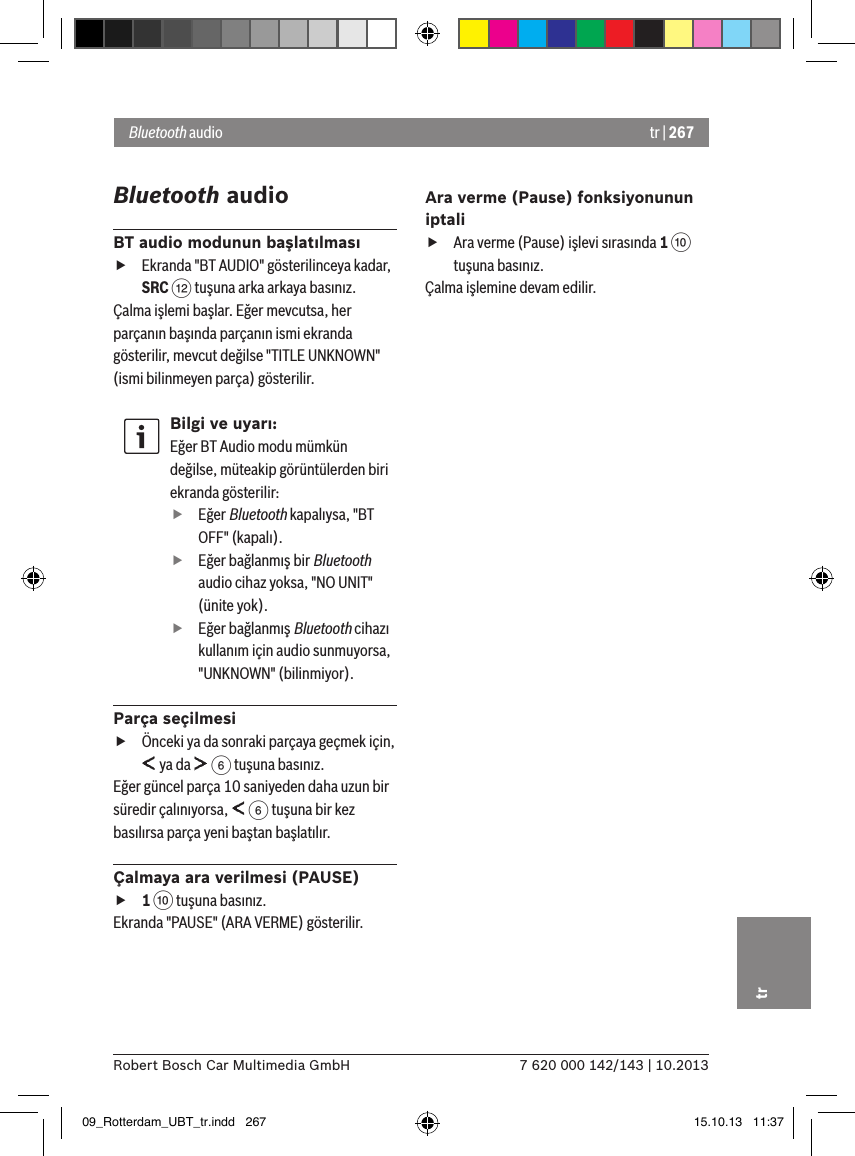 tr | 2677 620 000 142/143 | 10.2013Robert Bosch Car Multimedia GmbHtrBluetooth audioBT audio modunun başlatılması fEkranda &quot;BT AUDIO&quot; gösterilinceya kadar, SRC &lt; tuşuna arka arkaya basınız.Çalma işlemi başlar. Eğer mevcutsa, her parçanın başında parçanın ismi ekranda gösterilir, mevcut değilse &quot;TITLE UNKNOWN&quot; (ismi bilinmeyen parça) gösterilir.Bilgi ve uyarı:Eğer BT Audio modu mümkün değilse, müteakip görüntülerden biri ekranda gösterilir: fEğer Bluetooth kapalıysa, &quot;BT OFF&quot; (kapalı). fEğer bağlanmış bir Bluetooth audio cihaz yoksa, &quot;NO UNIT&quot; (ünite yok). fEğer bağlanmış Bluetooth cihazı kullanım için audio sunmuyorsa, &quot;UNKNOWN&quot; (bilinmiyor).Parça seçilmesi fÖnceki ya da sonraki parçaya geçmek için,  ya da   6 tuşuna basınız. Eğer güncel parça 10 saniyeden daha uzun bir süredir çalınıyorsa,   6 tuşuna bir kez basılırsa parça yeni baştan başlatılır.Çalmaya ara verilmesi (PAUSE) f1 : tuşuna basınız. Ekranda &quot;PAUSE&quot; (ARA VERME) gösterilir.Ara verme (Pause) fonksiyonunun iptali fAra verme (Pause) işlevi sırasında 1 : tuşuna basınız. Çalma işlemine devam edilir.Bluetooth audio09_Rotterdam_UBT_tr.indd   267 15.10.13   11:37