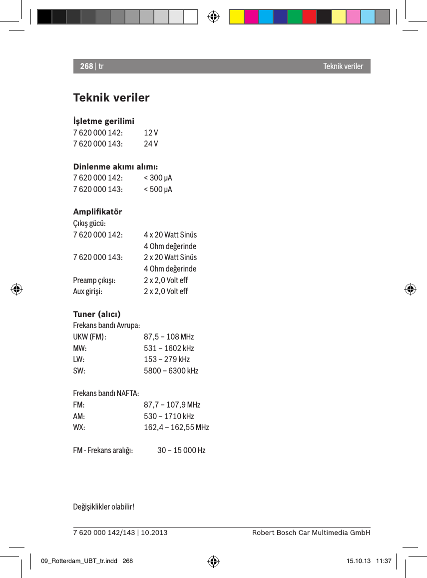 268 | tr7 620 000 142/143 | 10.2013 Robert Bosch Car Multimedia GmbHTeknik verilerİşletme gerilimi7 620 000 142:  12 V7 620 000 143:  24 VDinlenme akımı alımı:7 620 000 142:  &lt; 300 �A7 620 000 143:  &lt; 500 �AAmpliﬁkatörÇıkış gücü:7 620 000 142:  4 x 20 Watt Sinüs    4 Ohm değerinde7 620 000 143:  2 x 20 Watt Sinüs    4 Ohm değerindePreamp çıkışı:   2 x 2,0 Volt effAux girişi:   2 x 2,0 Volt effTuner (alıcı)Frekans bandı Avrupa:UKW (FM):   87,5 – 108 MHzMW:   531 – 1602 kHzLW:    153 – 279 kHzSW:   5800 – 6300 kHzFrekans bandı NAFTA:FM:    87,7 – 107,9 MHzAM:   530 – 1710 kHzWX:   162,4 – 162,55 MHzFM - Frekans aralığı:  30 – 15 000 HzDeğişiklikler olabilir! Teknik veriler09_Rotterdam_UBT_tr.indd   268 15.10.13   11:37