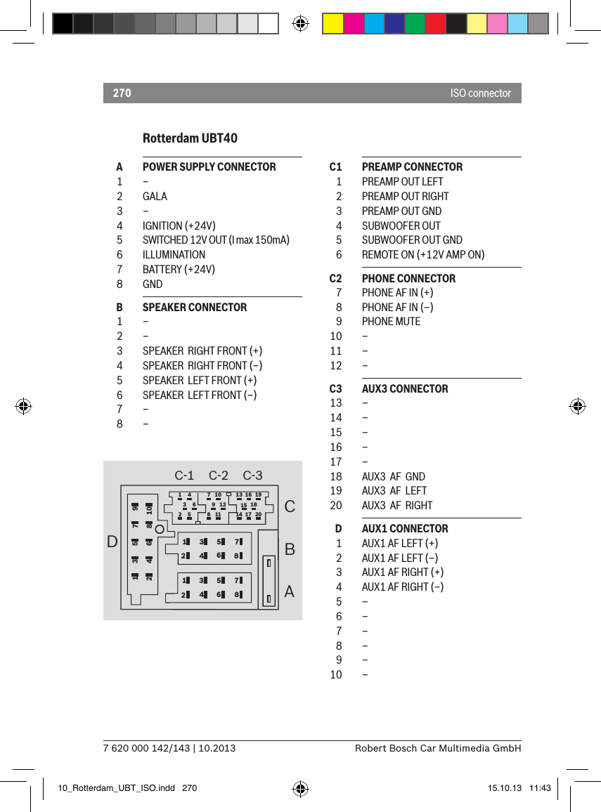 2707 620 000 142/143 | 10.2013 Robert Bosch Car Multimedia GmbHISO connector1234567812345678CBA1 4 7 10 13 16 1936912 15 1825 8 11 14 17 20C-1 C-2 C-32D1345678910  A  POWER SUPPLY CONNECTOR  1  –  2  GALA  3  –  4  IGNITION (+24V)  5  SWITCHED 12V OUT (I max 150mA)  6  ILLUMINATION  7  BATTERY (+24V)   8  GND  B  SPEAKER CONNECTOR  1  –  2  –  3  SPEAKER  RIGHT FRONT (+)  4  SPEAKER  RIGHT FRONT (–)  5  SPEAKER  LEFT FRONT (+)  6  SPEAKER  LEFT FRONT (–)  7  –  8  –  C1  PREAMP CONNECTOR  1  PREAMP OUT LEFT   2  PREAMP OUT RIGHT  3  PREAMP OUT GND  4  SUBWOOFER OUT  5  SUBWOOFER OUT GND  6  REMOTE ON (+12V AMP ON)  C2  PHONE CONNECTOR  7  PHONE AF IN (+)  8  PHONE AF IN (–)  9  PHONE MUTE  10  –  11  –  12  –  C3  AUX3 CONNECTOR  13  –  14  –  15  –  16  –  17  –  18  AUX3  AF  GND   19  AUX3  AF  LEFT   20  AUX3  AF  RIGHT   D  AUX1 CONNECTOR  1  AUX1 AF LEFT (+)  2  AUX1 AF LEFT (–)  3  AUX1 AF RIGHT (+)  4  AUX1 AF RIGHT (–)  5  –  6  –  7  –  8  –  9  –  10  –Rotterdam UBT4010_Rotterdam_UBT_ISO.indd   270 15.10.13   11:43