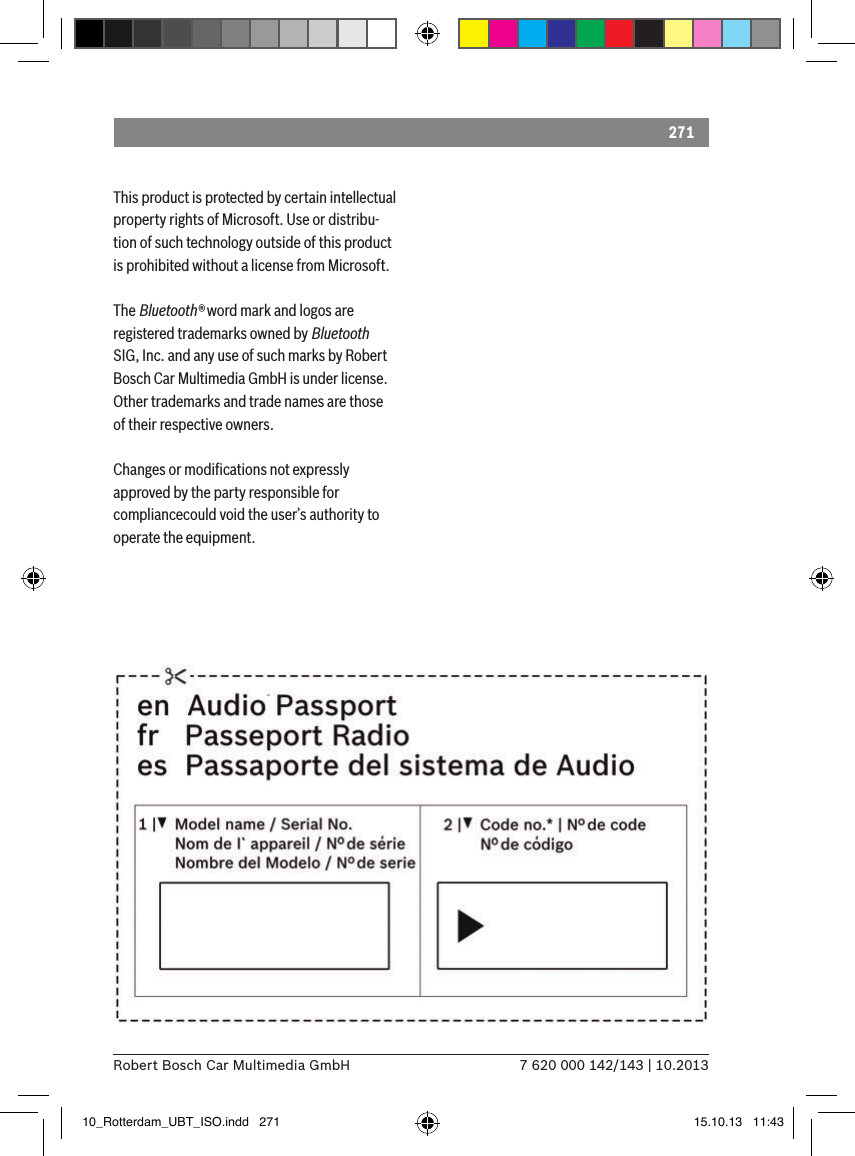 2717 620 000 142/143 | 10.2013Robert Bosch Car Multimedia GmbHThis product is protected by certain intellectual property rights of Microsoft. Use or distribu-tion of such technology outside of this product is prohibited without a license from Microsoft.The Bluetooth® word mark and logos are registered trademarks owned by Bluetooth SIG, Inc. and any use of such marks by Robert Bosch Car Multimedia GmbH is under license. Other trademarks and trade names are those of their respective owners.Changes or modiﬁcations not expressly approved by the party responsible for compliancecould void the user’s authority to operate the equipment.10_Rotterdam_UBT_ISO.indd   271 15.10.13   11:43