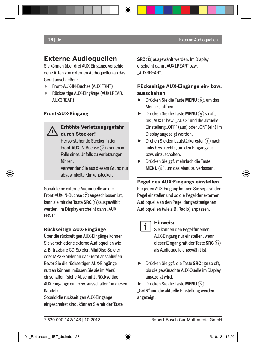 28 | de7 620 000 142/143 | 10.2013 Robert Bosch Car Multimedia GmbHExterne AudioquellenExterne AudioquellenSie können über drei AUX-Eingänge verschie-dene Arten von externen Audioquellen an das Gerät anschließen: fFront-AUX-IN-Buchse (AUX FRNT) fRückseitige AUX-Eingänge (AUX1REAR, AUX3REAR)Front-AUX-EingangErhöhte Verletzungsgefahr durch Stecker!Hervorstehende Stecker in der Front-AUX-IN-Buchse 7 können im Falle eines Unfalls zu Verletzungen führen.Verwenden Sie aus diesem Grund nur  abgewinkelte Klinkenstecker.Sobald eine externe Audioquelle an die Front-AUX-IN-Buchse 7 angeschlossen ist, kann sie mit der Taste SRC &lt; ausgewählt werden. Im Display erscheint dann „AUX FRNT“.Rückseitige AUX-EingängeÜber die rückseitigen AUX-Eingänge können Sie verschiedene externe Audioquellen wie z. B. tragbare CD-Spieler, MiniDisc-Spieler oder MP3-Spieler an das Gerät anschließen.Bevor Sie die rückseitigen AUX-Eingänge nutzen können, müssen Sie sie im Menü einschalten (siehe Abschnitt „Rückseitige AUX-Eingänge ein- bzw. ausschalten“ in diesem Kapitel). Sobald die rückseitigen AUX-Eingänge eingeschaltet sind, können Sie mit der Taste SRC &lt; ausgewählt werden. Im Display erscheint dann „AUX1REAR“ bzw.  „AUX3REAR“.Rückseitige AUX-Eingänge ein- bzw. ausschalten fDrücken Sie die Taste MENU 5, um das Menü zu öffnen. fDrücken Sie die Taste MENU 5 so oft, bis „AUX1&quot; bzw. „AUX3“ und die aktuelle Einstellung „OFF“ (aus) oder „ON“ (ein) im Display angezeigt werden. fDrehen Sie den Lautstärkeregler 1 nach links bzw. rechts, um den Eingang aus- bzw. einzuschalten. fDrücken Sie ggf. mehrfach die Taste MENU 5, um das Menü zu verlassen.Pegel des AUX-Eingangs einstellenFür jeden AUX-Eingang können Sie separat den Pegel einstellen und so die Pegel der externen Audioquelle an den Pegel der geräteeigenen Audioquellen (wie z.B. Radio) anpassen.Hinweis:Sie können den Pegel für einen AUX-Eingang nur einstellen, wenn dieser Eingang mit der Taste SRC &lt; als Audioquelle angewählt ist. fDrücken Sie ggf. die Taste SRC &lt; so oft, bis die gewünschte AUX-Quelle im Display angezeigt wird. fDrücken Sie die Taste MENU 5.„GAIN“ und die aktuelle Einstellung werden angezeigt. 01_Rotterdam_UBT_de.indd   28 15.10.13   12:02