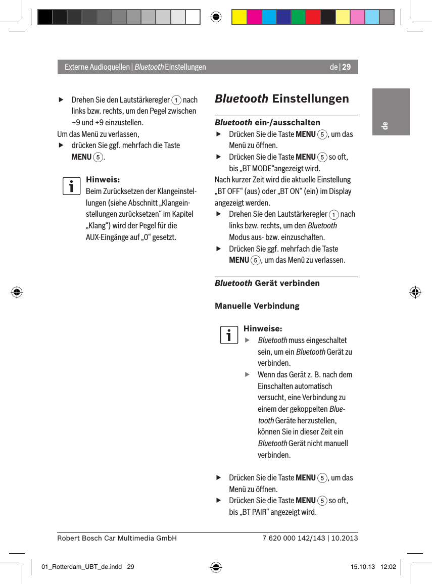 de | 297 620 000 142/143 | 10.2013Robert Bosch Car Multimedia GmbHde fDrehen Sie den Lautstärkeregler 1 nach links bzw. rechts, um den Pegel zwischen –9 und +9 einzustellen. Um das Menü zu verlassen,  fdrücken Sie ggf. mehrfach die Taste MENU 5.Hinweis:Beim Zurücksetzen der Klangeinstel-lungen (siehe Abschnitt „Klangein-stellungen zurücksetzen“ im Kapitel „Klang“) wird der Pegel für die AUX-Eingänge auf „0“ gesetzt.Bluetooth EinstellungenBluetooth ein-/ausschalten fDrücken Sie die Taste MENU 5, um das Menü zu öffnen. fDrücken Sie die Taste MENU 5 so oft, bis „BT MODE“angezeigt wird.Nach kurzer Zeit wird die aktuelle Einstellung „BT OFF“ (aus) oder „BT ON“ (ein) im Display angezeigt werden. fDrehen Sie den Lautstärkeregler 1 nach links bzw. rechts, um den Bluetooth Modus aus- bzw. einzuschalten. fDrücken Sie ggf. mehrfach die Taste MENU 5, um das Menü zu verlassen.Bluetooth Gerät verbindenManuelle VerbindungHinweise:ffBluetooth muss eingeschaltet sein, um ein Bluetooth Gerät zu verbinden. fWenn das Gerät z. B. nach dem Einschalten automatisch versucht, eine Verbindung zu einem der gekoppelten Blue-tooth Geräte herzustellen, können Sie in dieser Zeit ein Bluetooth Gerät nicht manuell verbinden. fDrücken Sie die Taste MENU 5, um das Menü zu öffnen. fDrücken Sie die Taste MENU 5 so oft, bis „BT PAIR“ angezeigt wird.Externe Audioquellen | Bluetooth Einstellungen01_Rotterdam_UBT_de.indd   29 15.10.13   12:02