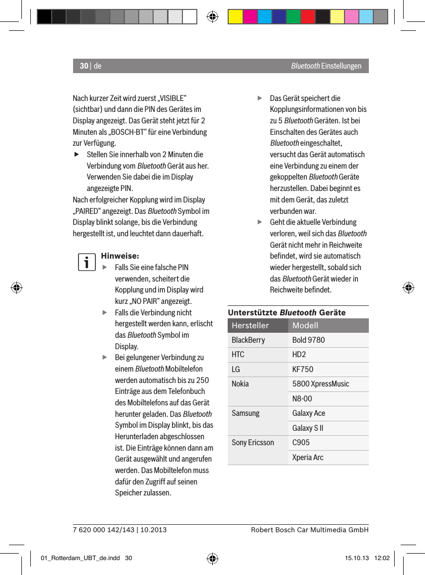 30 | de7 620 000 142/143 | 10.2013 Robert Bosch Car Multimedia GmbHNach kurzer Zeit wird zuerst „VISIBLE“ (sichtbar) und dann die PIN des Gerätes im Display angezeigt. Das Gerät steht jetzt für 2 Minuten als „BOSCH-BT“ für eine Verbindung zur Verfügung. fStellen Sie innerhalb von 2 Minuten die Verbindung vom Bluetooth Gerät aus her. Verwenden Sie dabei die im Display angezeigte PIN.Nach erfolgreicher Kopplung wird im Display „PAIRED“ angezeigt. Das Bluetooth Symbol im Display blinkt solange, bis die Verbindung hergestellt ist, und leuchtet dann dauerhaft.Hinweise: fFalls Sie eine falsche PIN verwenden, scheitert die Kopplung und im Display wird kurz „NO PAIR“ angezeigt. fFalls die Verbindung nicht hergestellt werden kann, erlischt das Bluetooth Symbol im Display. fBei gelungener Verbindung zu einem Bluetooth Mobiltelefon werden automatisch bis zu 250 Einträge aus dem Telefonbuch des Mobiltelefons auf das Gerät herunter geladen. Das Bluetooth Symbol im Display blinkt, bis das Herunterladen abgeschlossen ist. Die Einträge können dann am Gerät ausgewählt und angerufen werden. Das Mobiltelefon muss dafür den Zugriff auf seinen Speicher zulassen. fDas Gerät speichert die Kopplungsinformationen von bis zu 5 Bluetooth Geräten. Ist bei Einschalten des Gerätes auch Bluetooth eingeschaltet, versucht das Gerät automatisch eine Verbindung zu einem der gekoppelten Bluetooth Geräte herzustellen. Dabei beginnt es mit dem Gerät, das zuletzt verbunden war. fGeht die aktuelle Verbindung verloren, weil sich das Bluetooth Gerät nicht mehr in Reichweite beﬁndet, wird sie automatisch wieder hergestellt, sobald sich das Bluetooth Gerät wieder in Reichweite beﬁndet.Unterstützte Bluetooth GeräteHersteller ModellBlackBerry Bold 9780HTC HD2LG KF750Nokia 5800 XpressMusicN8-00Samsung Galaxy AceGalaxy S IISony Ericsson C905Xperia ArcBluetooth Einstellungen01_Rotterdam_UBT_de.indd   30 15.10.13   12:02