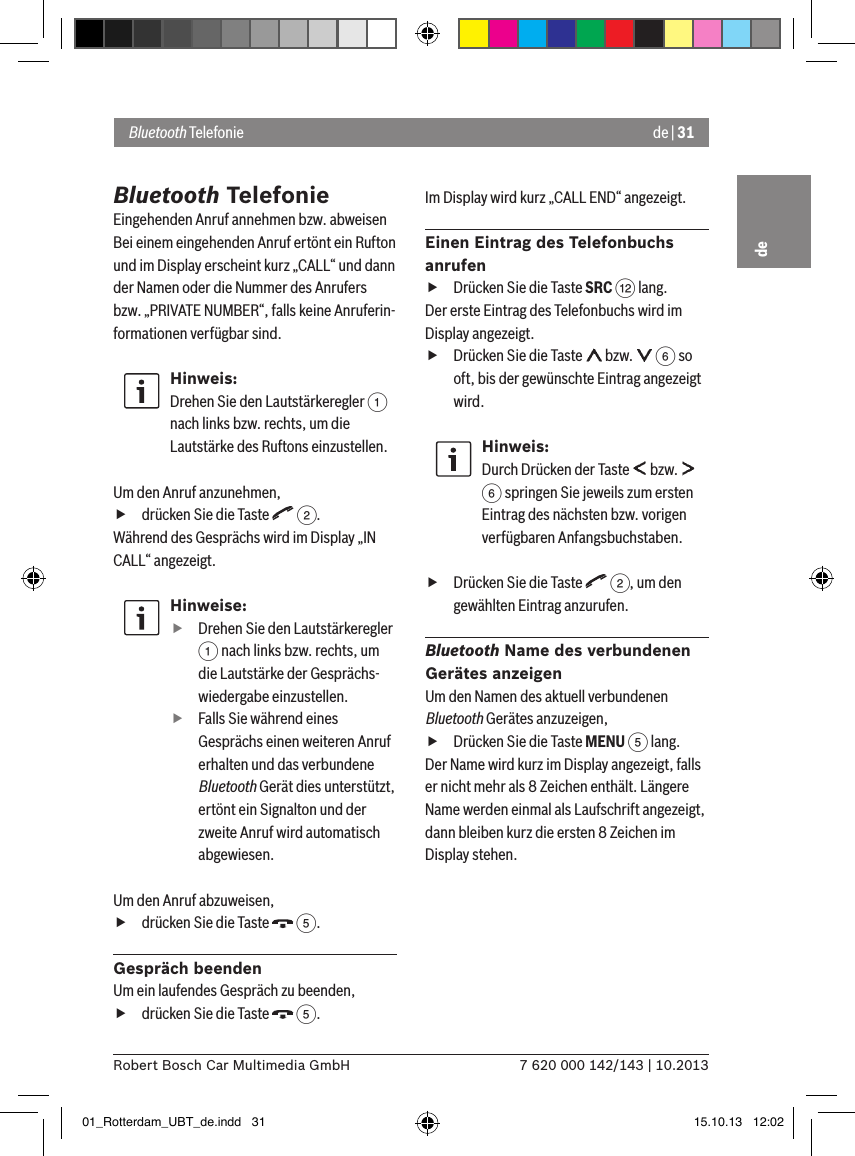 de | 317 620 000 142/143 | 10.2013Robert Bosch Car Multimedia GmbHdeBluetooth TelefonieEingehenden Anruf annehmen bzw. abweisenBei einem eingehenden Anruf ertönt ein Rufton und im Display erscheint kurz „CALL“ und dann der Namen oder die Nummer des Anrufers bzw. „PRIVATE NUMBER“, falls keine Anruferin-formationen verfügbar sind.Hinweis:Drehen Sie den Lautstärkeregler 1 nach links bzw. rechts, um die Lautstärke des Ruftons einzustellen. Um den Anruf anzunehmen, fdrücken Sie die Taste   2.Während des Gesprächs wird im Display „IN CALL“ angezeigt.Hinweise: fDrehen Sie den Lautstärkeregler 1 nach links bzw. rechts, um die Lautstärke der Gesprächs-wiedergabe einzustellen. fFalls Sie während eines Gesprächs einen weiteren Anruf erhalten und das verbundene Bluetooth Gerät dies unterstützt, ertönt ein Signalton und der zweite Anruf wird automatisch abgewiesen.Um den Anruf abzuweisen, fdrücken Sie die Taste   5.Gespräch beendenUm ein laufendes Gespräch zu beenden, fdrücken Sie die Taste   5.Im Display wird kurz „CALL END“ angezeigt.Einen Eintrag des Telefonbuchs anrufen fDrücken Sie die Taste SRC &lt; lang.Der erste Eintrag des Telefonbuchs wird im Display angezeigt. fDrücken Sie die Taste   bzw.   6 so oft, bis der gewünschte Eintrag angezeigt wird.Hinweis:Durch Drücken der Taste   bzw.   6 springen Sie jeweils zum ersten Eintrag des nächsten bzw. vorigen verfügbaren Anfangsbuchstaben. fDrücken Sie die Taste   2, um den gewählten Eintrag anzurufen.Bluetooth Name des verbundenen Gerätes anzeigenUm den Namen des aktuell verbundenen Bluetooth Gerätes anzuzeigen, fDrücken Sie die Taste MENU 5 lang.Der Name wird kurz im Display angezeigt, falls er nicht mehr als 8 Zeichen enthält. Längere Name werden einmal als Laufschrift angezeigt, dann bleiben kurz die ersten 8 Zeichen im Display stehen.Bluetooth Telefonie01_Rotterdam_UBT_de.indd   31 15.10.13   12:02