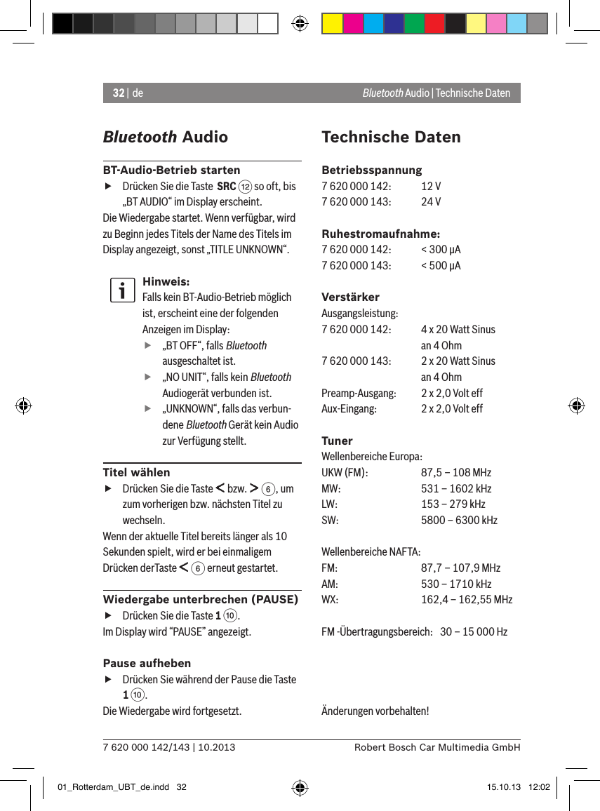 32 | de7 620 000 142/143 | 10.2013 Robert Bosch Car Multimedia GmbHBluetooth AudioBT-Audio-Betrieb starten fDrücken Sie die Taste  SRC &lt; so oft, bis „BT AUDIO“ im Display erscheint.Die Wiedergabe startet. Wenn verfügbar, wird zu Beginn jedes Titels der Name des Titels im Display angezeigt, sonst „TITLE UNKNOWN“.Hinweis:Falls kein BT-Audio-Betrieb möglich ist, erscheint eine der folgenden Anzeigen im Display: f„BT OFF“, falls Bluetooth ausgeschaltet ist. f„NO UNIT“, falls kein Bluetooth Audiogerät verbunden ist. f„UNKNOWN“, falls das verbun-dene Bluetooth Gerät kein Audio zur Verfügung stellt.Titel wählen fDrücken Sie die Taste   bzw.   6, um zum vorherigen bzw. nächsten Titel zu wechseln. Wenn der aktuelle Titel bereits länger als 10 Sekunden spielt, wird er bei einmaligem Drücken derTaste   6 erneut gestartet.Wiedergabe unterbrechen (PAUSE) fDrücken Sie die Taste 1 :. Im Display wird “PAUSE” angezeigt.Pause aufheben fDrücken Sie während der Pause die Taste 1 :. Die Wiedergabe wird fortgesetzt.Technische DatenBetriebsspannung7 620 000 142:  12 V7 620 000 143:  24 VRuhestromaufnahme:7 620 000 142:  &lt; 300 �A7 620 000 143:  &lt; 500 �AVerstärkerAusgangsleistung:7 620 000 142:  4 x 20 Watt Sinus    an 4 Ohm7 620 000 143:  2 x 20 Watt Sinus    an 4 OhmPreamp-Ausgang:   2 x 2,0 Volt effAux-Eingang:   2 x 2,0 Volt effTunerWellenbereiche Europa:UKW (FM):   87,5 – 108 MHzMW:   531 – 1602 kHzLW:    153 – 279 kHzSW:   5800 – 6300 kHzWellenbereiche NAFTA:FM:    87,7 – 107,9 MHzAM:   530 – 1710 kHzWX:   162,4 – 162,55 MHzFM -Übertragungsbereich:  30 – 15 000 HzÄnderungen vorbehalten! Bluetooth Audio | Technische Daten01_Rotterdam_UBT_de.indd   32 15.10.13   12:02