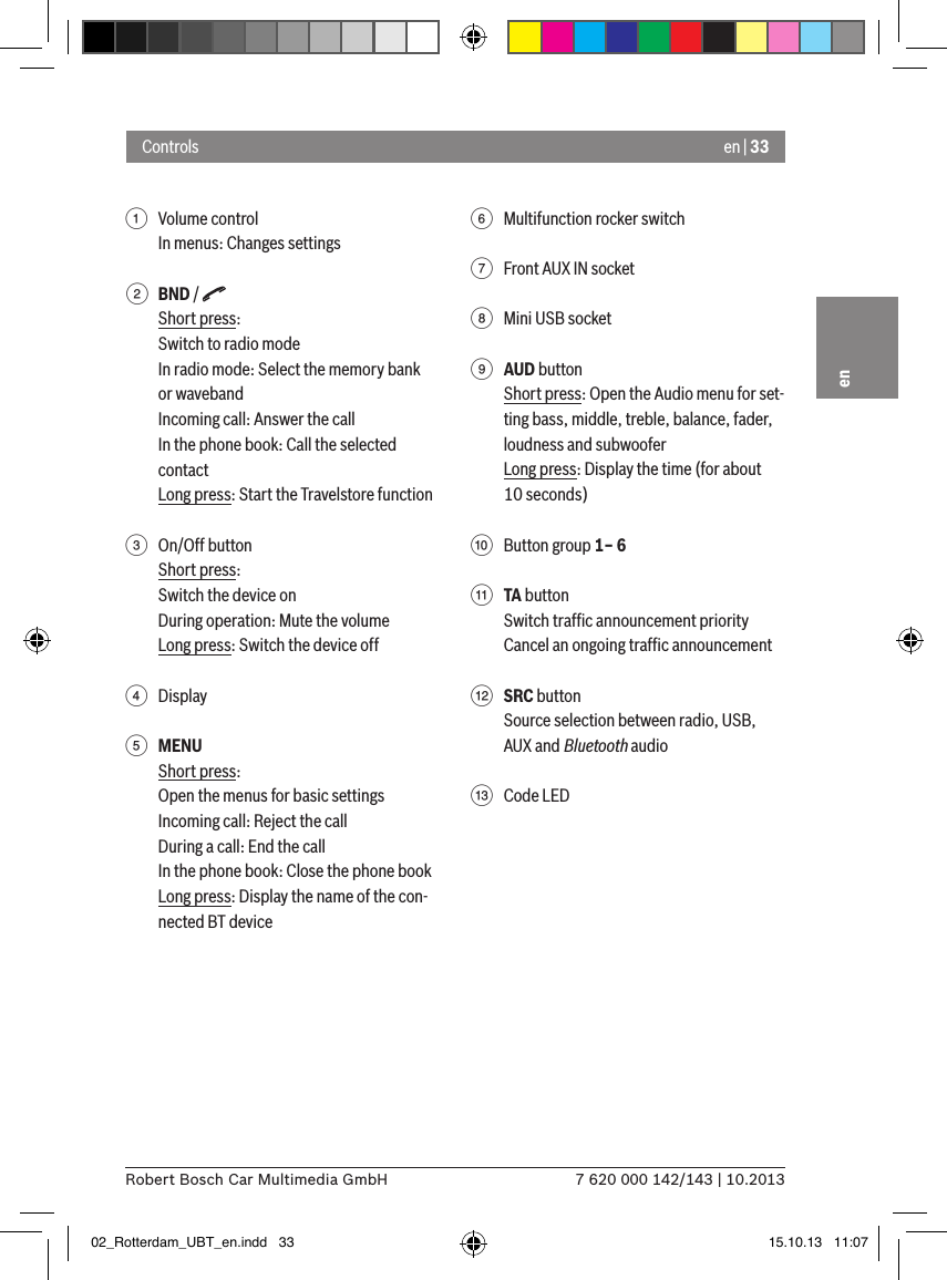 en | 337 620 000 142/143 | 10.2013Robert Bosch Car Multimedia GmbHen1  Volume controlIn menus: Changes settings2 BND / Short press:Switch to radio modeIn radio mode: Select the memory bank or wavebandIncoming call: Answer the callIn the phone book: Call the selected contactLong press: Start the Travelstore function 3  On/Off buttonShort press:Switch the device onDuring operation: Mute the volumeLong press: Switch the device off4  Display5 MENUShort press:Open the menus for basic settingsIncoming call: Reject the callDuring a call: End the callIn the phone book: Close the phone bookLong press: Display the name of the con-nected BT device6  Multifunction rocker switch7  Front AUX IN socket8  Mini USB socket9 AUD buttonShort press: Open the Audio menu for set-ting bass, middle, treble, balance, fader, loudness and subwooferLong press: Display the time (for about 10 seconds):  Button group 1– 6; TA buttonSwitch trafﬁc announcement priorityCancel an ongoing trafﬁc announcement&lt; SRC buttonSource selection between radio, USB, AUX and Bluetooth audio=  Code LEDControls02_Rotterdam_UBT_en.indd   33 15.10.13   11:07